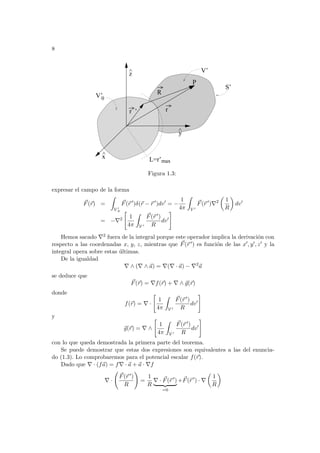 8
z
^
L=r’max
r ’ r
R
V’0
y
^
P
V’
x
S’
^
Figura 1.3:
expresar el campo de la forma
~
F(~
r) =
Z
V 0
0
~
F(~
r 0
)δ(~
r − ~
r 0
)dv0
= −
1
4π
Z
V 0
~
F(~
r 0
)∇2
µ
1
R
¶
dv0
= −∇2
"
1
4π
Z
V 0
~
F(~
r 0)
R
dv0
#
Hemos sacado ∇2 fuera de la integral porque este operador implica la derivación con
respecto a las coordenadas x, y, z, mientras que ~
F(~
r 0) es función de las x0, y0, z0 y la
integral opera sobre estas últimas.
De la igualdad
∇ ∧ (∇ ∧ ~
a) = ∇(∇ · ~
a) − ∇2
~
a
se deduce que
~
F(~
r) = ∇f(~
r) + ∇ ∧ ~
g(~
r)
donde
f(~
r) = ∇ ·
"
1
4π
Z
V 0
~
F(~
r 0)
R
dv0
#
y
~
g(~
r) = ∇ ∧
"
1
4π
Z
V 0
~
F(~
r 0)
R
dv0
#
con lo que queda demostrada la primera parte del teorema.
Se puede demostrar que estas dos expresiones son equivalentes a las del enuncia-
do (1.3). Lo comprobaremos para el potencial escalar f(~
r).
Dado que ∇ · (f~
a) = f∇ · ~
a + ~
a · ∇f
∇ ·
Ã
~
F(~
r 0)
R
!
=
1
R
∇ · ~
F(~
r 0
)
| {z }
=0
+~
F(~
r 0
) · ∇
µ
1
R
¶
 