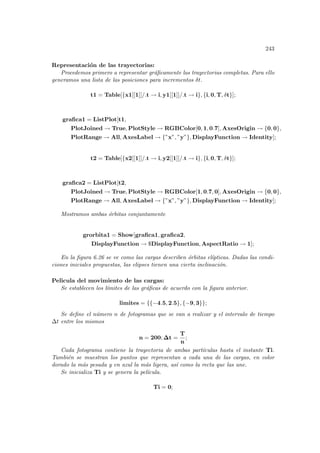 243
Representación de las trayectorias:
Procedemos primero a representar gráficamente las trayectorias completas. Para ello
generamos una lista de las posiciones para incrementos δt.
t1 = Table[{x1[[1]]/.t → i, y1[[1]]/.t → i}, {i, 0, T, δt}];
grafica1 = ListPlot[t1,
PlotJoined → True, PlotStyle → RGBColor[0, 1, 0.7], AxesOrigin → {0, 0},
PlotRange → All, AxesLabel → {”x”, ”y”}, DisplayFunction → Identity];
t2 = Table[{x2[[1]]/.t → i, y2[[1]]/.t → i}, {i, 0, T, δt}];
grafica2 = ListPlot[t2,
PlotJoined → True, PlotStyle → RGBColor[1, 0.7, 0], AxesOrigin → {0, 0},
PlotRange → All, AxesLabel → {”x”, ”y”}, DisplayFunction → Identity];
Mostramos ambas órbitas conjuntamente
grorbita1 = Show[grafica1, grafica2,
DisplayFunction → $DisplayFunction, AspectRatio → 1];
En la figura 6.26 se ve como las cargas describen órbitas elı́pticas. Dadas las condi-
ciones iniciales propuestas, las elipses tienen una cierta inclinación.
Pelicula del movimiento de las cargas:
Se establecen los lı́mites de las gráficas de acuerdo con la figura anterior.
limites = {{−4.5, 2.5}, {−9, 3}};
Se define el número n de fotogramas que se van a realizar y el intervalo de tiempo
∆t entre los mismos
n = 200; ∆t =
T
n
;
Cada fotograma contiene la trayectoria de ambas partı́culas hasta el instante Ti.
También se muestran los puntos que representan a cada una de las cargas, en color
dorado la más pesada y en azul la más ligera, ası́ como la recta que las une.
Se inicializa Ti y se genera la pelı́cula.
Ti = 0;
 