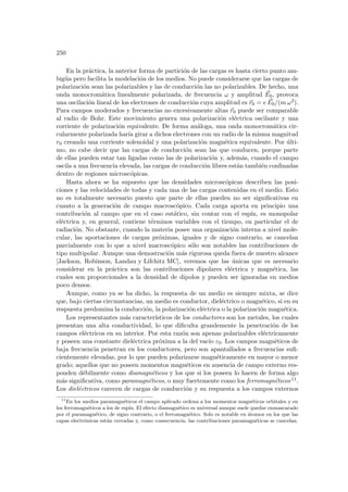 250
En la práctica, la anterior forma de partición de las cargas es hasta cierto punto am-
bigüa pero facilita la modelación de los medios. No puede considerarse que las cargas de
polarización sean las polarizables y las de conducción las no polarizables. De hecho, una
onda monocromática linealmente polarizada, de frecuencia ω y amplitud ~
E0, provoca
una oscilación lineal de los electrones de conducción cuya amplitud es ~
r0 = e ~
E0/(m ω2).
Para campos moderados y frecuencias no excesivamente altas ~
r0 puede ser comparable
al radio de Bohr. Este movimiento genera una polarización eléctrica oscilante y una
corriente de polarización equivalente. De forma análoga, una onda monocromática cir-
cularmente polarizada harı́a girar a dichos electrones con un radio de la misma magnitud
r0 creando una corriente solenoidal y una polarización magnética equivalente. Por últi-
mo, no cabe decir que las cargas de conducción sean las que conducen, porque parte
de ellas pueden estar tan ligadas como las de polarización y, además, cuando el campo
oscila a una frecuencia elevada, las cargas de conducción libres están también confinadas
dentro de regiones microscópicas.
Hasta ahora se ha supuesto que las densidades microscópicas describen las posi-
ciones y las velocidades de todas y cada una de las cargas contenidas en el medio. Esto
no es totalmente necesario puesto que parte de ellas pueden no ser significativas en
cuanto a la generación de campo macroscópico. Cada carga aporta en principio una
contribución al campo que en el caso estático, sin contar con el espı́n, es monopolar
eléctrica y, en general, contiene términos variables con el tiempo, en particular el de
radiación. No obstante, cuando la materia posee una organización interna a nivel mole-
cular, las aportaciones de cargas próximas, iguales y de signo contrario, se cancelan
parcialmente con lo que a nivel macroscópico sólo son notables las contribuciones de
tipo multipolar. Aunque una demostración más rigurosa queda fuera de nuestro alcance
[Jackson, Robinson, Landau y Lifchitz MC], veremos que las únicas que es necesario
considerar en la práctica son las contribuciones dipolares eléctrica y magnética, las
cuales son proporcionales a la densidad de dipolos y pueden ser ignoradas en medios
poco densos.
Aunque, como ya se ha dicho, la respuesta de un medio es siempre mixta, se dice
que, bajo ciertas circunstancias, un medio es conductor, dieléctrico o magnético, si en su
respuesta predomina la conducción, la polarización eléctrica o la polarización magnética.
Los representantes más caracterı́sticos de los conductores son los metales, los cuales
presentan una alta conductividad, lo que dificulta grandemente la penetración de los
campos eléctricos en su interior. Por esta razón son apenas polarizables eléctricamente
y poseen una constante dieléctrica próxima a la del vacı́o ε0. Los campos magnéticos de
baja frecuencia penetran en los conductores, pero son apantallados a frecuencias sufi-
cientemente elevadas, por lo que pueden polarizarse magnéticamente en mayor o menor
grado; aquellos que no poseen momentos magnéticos en ausencia de campo externo res-
ponden débilmente como diamagnéticos y los que si los poseen lo hacen de forma algo
más significativa, como paramagnéticos, o muy fuertemente como los ferromagnéticos 11.
Los dieléctricos carecen de cargas de conducción y su respuesta a los campos externos
11
En los medios paramagnéticos el campo aplicado ordena a los momentos magnéticos orbitales y en
los ferromagnéticos a los de espı́n. El efecto diamagnético es universal aunque suele quedar enmascarado
por el paramagnético, de signo contrario, o el ferromagnético. Solo es notable en átomos en los que las
capas electrónicas están cerradas y, como consecuencia, las contribuciones paramagnéticas se cancelan.
 