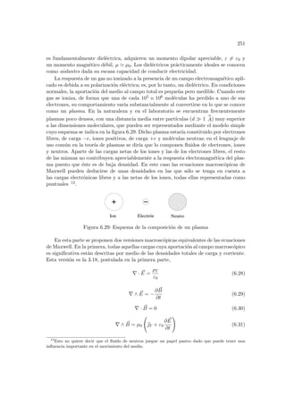 251
es fundamentalmente dieléctrica, adquieren un momento dipolar apreciable, ε 6= ε0 y
un momento magnético débil, µ ' µ0. Los dieléctricos prácticamente ideales se conocen
como aislantes dada su escasa capacidad de conducir electricidad.
La respuesta de un gas no ionizado a la presencia de un campo electromagnético apli-
cado es debida a su polarización eléctrica; es, por lo tanto, un dieléctrico. En condiciones
normales, la aportación del medio al campo total es pequeña pero medible. Cuando este
gas se ioniza, de forma que una de cada 105 o 106 moléculas ha perdido a uno de sus
electrones, su comportamiento varı́a substancialmente al convertirse en lo que se conoce
como un plasma. En la naturaleza y en el laboratorio se encuentran frecuentemente
plasmas poco densos, con una distancia media entre partı́culas (d À 1
o
A) muy superior
a las dimensiones moleculares, que pueden ser representados mediante el modelo simple
cuyo esquema se indica en la figura 6.29. Dicho plasma estarı́a constituido por electrones
libres, de carga −e, iones positivos, de carga +e y moléculas neutras; en el lenguaje de
uso común en la teorı́a de plasmas se dirı́a que lo componen fluidos de electrones, iones
y neutros. Aparte de las cargas netas de los iones y las de los electrones libres, el resto
de las mismas no contribuyen apreciablemente a la respuesta electromagnética del plas-
ma puesto que éste es de baja densidad. En este caso las ecuaciones macroscópicas de
Maxwell pueden deducirse de unas densidades en las que sólo se tenga en cuenta a
las cargas electrónicas libres y a las netas de los iones, todas ellas representadas como
puntuales 12.
Electrón Neutro
Ion
Figura 6.29: Esquema de la composición de un plasma
En esta parte se proponen dos versiones macroscópicas equivalentes de las ecuaciones
de Maxwell. En la primera, todas aquellas cargas cuya aportación al campo macroscópico
es significativa están descritas por medio de las densidades totales de carga y corriente.
Esta versión es la 3.18, postulada en la primera parte,
∇ · ~
E =
ρT
ε0
(6.28)
∇ ∧ ~
E = −
∂ ~
B
∂t
(6.29)
∇ · ~
B = 0 (6.30)
∇ ∧ ~
B = µ0
Ã
~
T + ε0
∂ ~
E
∂t
!
(6.31)
12
Esto no quiere decir que el fluido de neutros juegue un papel pasivo dado que puede tener una
influencia importante en el movimiento del medio.
 