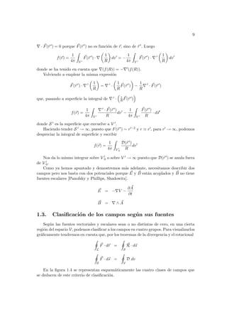 9
∇ · ~
F(~
r 0) = 0 porque ~
F(~
r 0) no es función de ~
r, sino de ~
r 0. Luego
f(~
r) =
1
4π
Z
V 0
~
F(~
r 0
) · ∇
µ
1
R
¶
dv0
= −
1
4π
Z
V 0
~
F(~
r 0
) · ∇ 0
µ
1
R
¶
dv0
donde se ha tenido en cuenta que ∇(f(R)) = −∇0(f(R)).
Volviendo a emplear la misma expresión
~
F(~
r 0
) · ∇ 0
µ
1
R
¶
= ∇ 0
·
µ
1
R
~
F(~
r 0
)
¶
−
1
R
∇ 0
· ~
F(~
r 0
)
que, pasando a superficie la integral de ∇ 0 ·
³
1
R
~
F(~
r 0)
´
f(~
r) =
1
4π
Z
V 0
∇ 0 · ~
F(~
r 0)
R
dv0
−
1
4π
Z
V 0
~
F(~
r 0)
R
· d~
s0
donde S 0 es la superficie que envuelve a V 0.
Haciendo tender S 0 → ∞, puesto que F(~
r 0) ∼ r0−2 y r ' r0, para r0 → ∞, podemos
despreciar la integral de superficie y escribir
f(~
r) =
1
4π
Z
V 0
0
D(~
r 0)
R
dv0
Nos da lo mismo integrar sobre V 0
0 o sobre V 0 → ∞ puesto que D(~
r 0) se anula fuera
de V 0
0.
Como ya hemos apuntado y demostremos más adelante, necesitamos describir dos
campos pero nos basta con dos potenciales porque ~
E y ~
B están acoplados y ~
B no tiene
fuentes escalares [Panofsky y Phillips, Shadowitz].
~
E = −∇V −
∂ ~
A
∂t
~
B = ∇ ∧ ~
A
1.3. Clasificación de los campos según sus fuentes
Según las fuentes vectoriales y escalares sean o no distintas de cero, en una cierta
región del espacio V, podemos clasificar a los campos en cuatro grupos. Para visualizarlos
gráficamente tendremos en cuenta que, por los teoremas de la divergencia y el rotacional
I
L
~
F · d~
r =
I
S
~
R · d~
s
I
S
~
F · d~
s =
I
V
D dv
En la figura 1.4 se representan esquemáticamente las cuatro clases de campos que
se deducen de este criterio de clasificación.
 