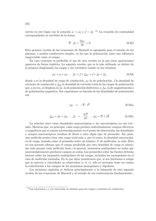 252
escrita en este lugar con la notación ρ → ρT y ~
 → ~
T
13. La ecuación de continuidad
correspondiente se escribirá de la forma
∇ · ~
T +
∂ρT
∂t
= 0 (6.32)
Esta primera versión de las ecuaciones de Maxwell es apropiada para el estudio de los
plasmas, o medios conductores simples, en los que la polarización tiene una influencia
inapreciable sobre el campo.
En caso contrario es preferible el uso de otra versión en la que estas aportaciones
aparecen de forma explı́cita. La segunda versión, que es la más utilizada, se deduce de
la primera desglosando las cargas y las corrientes totales en los términos
ρT = ρ + ρP , ~
T = ~
 + ~
pol = ~
 + ~
P + ~
M (6.33)
donde ρ es la densidad de carga de conducción, ρP la de polarización, ~
 la densidad de
corriente de conducción y ~
pol la densidad de corriente total de las cargas de polarización
que, a su vez, se desglosa en ~
P , la de polarización dieléctrica, y ~
M , la de magnetización o
de polarización magnética. Sus expresiones en función de las densidades de polarización
son
ρP = −∇ · ~
P (6.34a)
~
pol = ~
P + ~
M , ~
P =
∂ ~
P
∂ t
, ~
M = ∇ ∧ ~
M (6.34b)
La relación entre estas densidades macroscópicas y las microscópicas no son triv-
iales. Mientras que, en principio, cada carga produce individualmente campos eléctricos
y magnéticos que se suman microscópicamente en el punto de observación, las densidades
y campos macroscópicos resultan de llevar a cabo algún tipo de promedio. Ası́, pués,
una molécula neutra tiene una carga total nula y, por lo tanto, la densidad macroscópi-
ca de carga, tomada como el promedio sobre un número N de moléculas, es nula. Ésto
no nos permite afirmar que el campo producido por esta densidad de carga es asimis-
mo nulo porque cada molécula tiene, en general, momentos multipolares no nulos que
macroscópicamente producen campos no nulos. Los promedios sobre las fuentes deberán
hacerse sobre los momentos multipolares de las cargas, incluidos los monopolares en el
caso de moléculas ionizadas. En lo que sigue asumiremos que, si nos limitamos a cargas
que se mueven a velocidades no relativistas (v ¿ c), sólo es necesario tener en cuenta
la contribución a los campos de los momentos monopolares y dipolares.
Los próximos capı́tulos se dedican principalmente a la búsqueda de esta segunda
versión de las ecuaciones de Maxwell y al estudio de sus consecuencias fundamentales.
13
Las notaciones ρ y ~
 se reservarán en adelante para las cargas y corrientes de conducción.
 