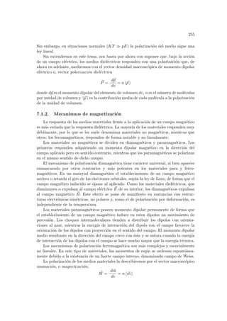 255
Sin embargo, en situaciones normales (KT À pE) la polarización del medio sigue una
ley lineal.
Sin extendernos en este tema, nos basta por ahora con suponer que, bajo la acción
de un campo eléctrico, los medios dieléctricos responden con una polarización que, de
ahora en adelante, mediremos con el vector densidad macroscópica de momento dipolar
eléctrico o, vector polarización dieléctrica
~
P =
d~
p
dv
= n h~
p i
donde d~
p es el momento dipolar del elemento de volumen dv, n es el número de moléculas
por unidad de volumen y h~
p i es la contribución media de cada molécula a la polarización
de la unidad de volumen.
7.1.2. Mecanismos de magnetización
La respuesta de los medios materiales frente a la aplicación de un campo magnético
es más variada que la respuesta dieléctrica. La mayorı́a de los materiales responden muy
débilmente, por lo que se les suele denominar materiales no magnéticos, mientras que
otros, los ferromagnéticos, responden de forma notable y no linealmente.
Los materiales no magnéticos se dividen en diamagnéticos y paramagnéticos. Los
primeros responden adquiriendo un momento dipolar magnético en la dirección del
campo aplicado pero en sentido contrario, mientras que los paramagnéticos se polarizan
en el mismo sentido de dicho campo.
El mecanismo de polarización diamagnética tiene carácter universal, si bien aparece
enmascarado por otros contrarios y más potentes en los materiales para y ferro-
magnéticos. En un material diamagnético el establecimiento de un campo magnético
acelera o retarda el giro de los electrones orbitales, según la ley de Lenz, de forma que el
campo magnético inducido se opone al aplicado. Como los materiales dieléctricos, que
disminuyen o expulsan al campo eléctrico ~
E de su interior, los diamagnéticos expulsan
al campo magnético ~
B. Este efecto se pone de manifiesto en sustancias con estruc-
turas electrónicas simétricas, no polares y, como el de polarización por deformación, es
independiente de la temperatura.
Los materiales paramagnéticos poseen momento dipolar permanente de forma que
el establecimiento de un campo magnético induce en estos dipolos un movimiento de
precesión. Los choques intermoleculares tienden a distribuir los dipolos con orienta-
ciones al azar, mientras la energı́a de interacción del dipolo con el campo favorece la
orientación de los dipolos con proyección en el sentido del campo. El momento dipolar
medio resultante en la dirección del campo crece con éste y se satura cuando la energı́a
de interacción de los dipolos con el campo se hace mucho mayor que la energı́a térmica.
Los mecanismos de polarización ferromagnética son más complejos y esencialmente
no lineales. En este tipo de materiales, los momentos de espı́n se ordenan espontánea-
mente debido a la existencia de un fuerte campo interno, denominado campo de Weiss.
La polarización de los medios materiales la describiremos por el vector macroscópico
imanación, o magnetización,
~
M =
d~
m
dv
= n h~
m i
 