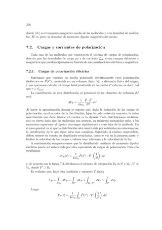 256
donde h~
m i es el momento magnético medio de las moléculas y n la densidad de molécu-
las. ~
M es, pués, la densidad de momento dipolar magnético del medio.
7.2. Cargas y corrientes de polarización
Cada una de las moléculas que constituyen el sistema de cargas de polarización,
descrito por las densidades de carga ρP y de corriente ~
pol, crean campos eléctricos y
magnéticos que pueden expresarse en función de sus polarizaciones eléctrica y magnética.
7.2.1. Cargas de polarización eléctrica
Supóngase que tenemos un medio polarizado eléctricamente cuya polarización
dieléctrica es ~
P(~
r 0), contenida en un volumen finito V0, a distancia finita del origen,
y que queremos calcular el campo total producido en un punto P externo, es decir, tal
que r  r0
max.
La contribución de esta distribución al potencial de un elemento de volumen dv0
será
dVP =
1
4πε0
~
P · ~
R
R3
dv0
Al hacer la aproximación dipolar se supone que, dada la definición de las cargas de
polarización, en el exterior de la distribución, lejos de cada molécula concreta, la única
contribución que debe tenerse en cuenta es la dipolar. Para distribuciones estáticas,
esto es cierto dado que las moléculas son neutras, su momento monopolar nulo, y los
momentos superiores al dipolar convergen rápidamente a cero lejos de la molécula. En
el caso general, en el que la distribución está constituida por corrientes no estacionarias,
la justificación de lo que sigue serı́a mas compleja. Siguiendo el camino emprendido,
deben tenerse en cuenta las densidades retardadas, como se vio en la primera parte, y
limitar la velocidad de las cargas a valores muy inferiores a la velocidad de la luz.
A continuación comprobaremos que la distribución continua de momento dipolar
eléctrico puede ser substituida por otra equivalente de cargas de polarización. Para ello
escribamos
dVP (~
r) =
1
4πε0
~
P(~
r 0
) · ∇ 0
µ
1
R
¶
dv0
y, de acuerdo con la figura 7.3, dividamos el volumen de integración V0 en V0 y V0 −V0 ¿
V0, donde V0 ⊃ V0.
Es evidente que, bajo esta condición y supuesto ~
P finita
VP =
Z
V0
dVP =
Z
V0
dVP +
Z
V0−V0
dVP '
Z
V0
dVP
Luego
VP (~
r) =
1
4πε0
Z
V0
~
P(~
r 0
) · ∇ 0
µ
1
R
¶
dv0
 