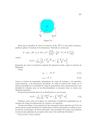 257
0
-V’
V0 V
V’
Figura 7.3:
Dado que la superficie S 0 esta en el interior de S0, ~
P(~
r 0) es una fución continua y
podemos aplicar el teorema de la divergencia. Teniendo en cuenta que
∇ · (f~
a) = f∇ · ~
a + ~
a · ∇f ⇒ ∇ 0
·
Ã
~
P
R
!
=
1
R
∇ 0
· ~
P + ~
P · ∇ 0
µ
1
R
¶
resulta
VP (~
r) =
1
4πε0
Z
V0
(−∇ 0 · ~
P)
R
dv0
+
Z
S0
~
P · ~
n
R
ds0
#
Expresión que tiene la estructura integral del potencial escalar, según el teorema de
Helmholtz.
Luego
ρP = −∇ · ~
P (7.1a)
ρsP = ~
P · ~
n (7.1b)
tienen el carácter de densidades monopolares de carga, de volumen y de superficie,
respectivamente, y las llamaremos densidades de carga de polarización. Luego, en el
interior del dieléctrico la densidad de carga de polarización viene representada por una
densidad de volumen, pero en las discontinuidades es necesario tener en cuenta una
densidad superficial.
El potencial producido fuera de la distribución es, por lo tanto,
VP (~
r) =
1
4πε0
·Z
V0
ρP (~
r 0)
R
dv0
+
Z
S0
ρsP (~
r 0)
R
ds0
¸
(7.2)
Podemos, pues, como en la figura 7.4, representar al dieléctrico polarizado por un
conjunto de cargas de polarización de volumen y de superficie.
Aunque para llegar a una expresión de tipo monopolar hemos supuesto que P era un
punto externo, puede extenderse du validez para el interior del medio si se define al cam-
po interno macroscópico de forma adecuada, como promedio del campo que producen
el resto de las moléculas de un medio sobre una de las moléculas del mismo 1.
1
Véase [Lorrain y Corson, Jackson].
 