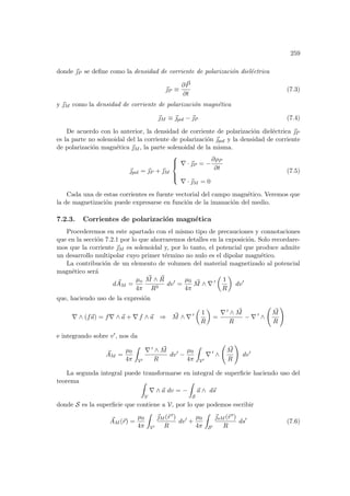 259
donde ~
P se define como la densidad de corriente de polarización dieléctrica
~
P ≡
∂ ~
P
∂t
(7.3)
y ~
M como la densidad de corriente de polarización magnética
~
M ≡ ~
pol − ~
P (7.4)
De acuerdo con lo anterior, la densidad de corriente de polarización dieléctrica ~
P
es la parte no solenoidal del la corriente de polarización ~
pol y la densidad de corriente
de polarización magnética ~
M , la parte solenoidal de la misma.
~
pol = ~
P + ~
M





∇ · ~
P = −
∂ρP
∂t
∇ · ~
M = 0
(7.5)
Cada una de estas corrientes es fuente vectorial del campo magnético. Veremos que
la de magnetización puede expresarse en función de la imanación del medio.
7.2.3. Corrientes de polarización magnética
Procederemos en este apartado con el mismo tipo de precauciones y connotaciones
que en la sección 7.2.1 por lo que ahorraremos detalles en la exposición. Solo recordare-
mos que la corriente ~
M es solenoidal y, por lo tanto, el potencial que produce admite
un desarrollo multipolar cuyo primer término no nulo es el dipolar magnético.
La contribución de un elemento de volumen del material magnetizado al potencial
magnético será
d ~
AM =
µo
4π
~
M ∧ ~
R
R3
dv0
=
µ0
4π
~
M ∧ ∇ 0
µ
1
R
¶
dv0
que, haciendo uso de la expresión
∇ ∧ (f~
a) = f∇ ∧ ~
a + ∇ f ∧ ~
a ⇒ ~
M ∧ ∇ 0
µ
1
R
¶
=
∇ 0 ∧ ~
M
R
− ∇ 0
∧
Ã
~
M
R
!
e integrando sobre v0, nos da
~
AM =
µ0
4π
Z
V0
∇ 0 ∧ ~
M
R
dv0
−
µ0
4π
Z
V0
∇ 0
∧
Ã
~
M
R
!
dv0
La segunda integral puede transformarse en integral de superficie haciendo uso del
teorema Z
V
∇ ∧ ~
a dv = −
Z
S
~
a ∧ d~
s
donde S es la superficie que contiene a V, por lo que podemos escribir
~
AM (~
r) =
µ0
4π
Z
V0
~
M (~
r 0)
R
dv0
+
µ0
4π
Z
S0
~
sM (~
r 0)
R
ds0
(7.6)
 