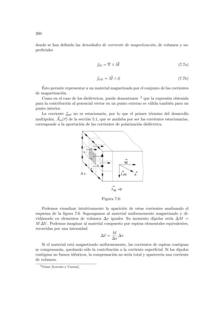 260
donde se han definido las densidades de corriente de magnetización, de volumen y su-
perficiales
~
M = ∇ ∧ ~
M (7.7a)
~
sM = ~
M ∧ ~
n (7.7b)
Ésto permite representar a un material magnetizado por el conjunto de las corrientes
de magnetización.
Como en el caso de los dieléctricos, puede demostrarse 2 que la expresión obtenida
para la contribución al potencial vector en un punto externo es válida también para un
punto interior.
La corriente ~
pol no es estacionaria, por lo que el primer término del desarrollo
multipolar, ~
Am(~
r) de la sección 5.1, que se anulaba por ser las corrientes estacionarias,
corresponde a la aportación de las corrientes de polarización dieléctrica.
sM
j
s
M
n
M =0
j
∆
Figura 7.6:
Podemos visualizar intuitivamente la aparición de estas corrientes analizando el
esquema de la figura 7.6. Supongamos al material uniformemente magnetizado y di-
vidámoslo en elementos de volumen ∆v iguales. Su momento dipolar serı́a ∆M =
M ∆V . Podemos imaginar al material compuesto por espiras elementales equivalentes,
recorridas por una intensidad
∆I =
M
∆s
∆v
Si el material está magnetizado uniformemente, las corrientes de espiras contiguas
se compensarán, quedando sólo la contribución a la corriente superficial. Si los dipolos
contiguos no fuesen idénticos, la compensación no serı́a total y aparecerı́a una corriente
de volumen.
2
Véase [Lorrain y Corson].
 