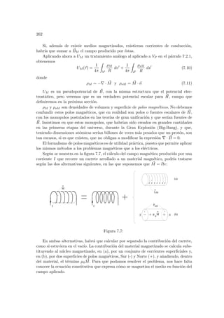 262
Si, además de existir medios magnetizados, existieran corrientes de conducción,
habrı́a que sumar a ~
BM el campo producido por éstas.
Aplicando ahora a UM un tratamiento análogo al aplicado a VP en el párrafo 7.2.1,
obtenemos
UM (~
r) =
1
4π
Z
V0
ρM
R
dv0
+
1
4π
Z
S0
ρsM
R
ds0
(7.10)
donde
ρM = −∇ · ~
M y ρsM = ~
M · ~
n (7.11)
UM es un pseudopotencial de ~
B, con la misma estructura que el potencial elec-
trostático, pero veremos que es un verdadero potencial escalar para ~
H, campo que
definiremos en la próxima sección.
ρM y ρsM son densidades de volumen y superficie de polos magnéticos. No debemos
confundir estos polos magnéticos, que en realidad son polos o fuentes escalares de ~
H,
con los monopolos postulados en las teorı́as de gran unificación y que serı́an fuentes de
~
B. Insistimos en que estos monopolos, que habrı́an sido creados en grandes cantidades
en las primeras etapas del universo, durante la Gran Explosión (Big-Bang), y que,
teniendo dimensiones atómicas serı́an billones de veces más pesados que un protón, son
tan escasos, si es que existen, que no obligan a modificar la expresión ∇ · ~
B = 0.
El formalismo de polos magnéticos es de utilidad práctica, puesto que permite aplicar
los mismos métodos a los problemas magnéticos que a los eléctricos.
Según se muestra en la figura 7.7, el cálculo del campo magnético producido por una
corriente I que recorre un carrete arrollado a un material magnético, podrı́a tratarse
según las dos alternativas siguientes, en las que suponemos que ~
M = ~
cte:
M
jsM
ρ
sM
M
µ
0
I I
(a)
(b)
S N
Figura 7.7:
En ambas alternativas, habrá que calcular por separado la contribución del carrete,
como si estuviera en el vacı́o. La contribución del material magnetizado se calcula subs-
tituyendo al núcleo magnetizado, en (a), por un conjunto de corrientes superficiales y,
en (b), por dos superficies de polos magnéticos, Sur (-) y Norte (+), y añadiendo, dentro
del material, el término µ0
~
M. Para que podamos resolver el problema, nos hace falta
conocer la ecuación constitutiva que expresa cómo se magnetiza el medio en función del
campo aplicado.
 