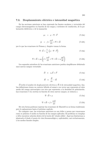 263
7.3. Desplazamiento eléctrico e intensidad magnética
En las secciones anteriores se han expresado las fuentes escalares y vectoriales del
campo electromagnético en función de las cargas y corrientes de conducción, de la po-
larización dieléctrica y de la imanación
ρT = ρ − ∇ · ~
P (7.12a)
~
T = ~
 +
∂ ~
P
∂ t
+ ∇ ∧ ~
M (7.12b)
por lo que las ecuaciones de Poisson y Ampère toman la forma
∇ · ~
E =
1
ε0
³
ρ − ∇ · ~
P
´
(7.13a)
∇ ∧ ~
B = µ0
Ã
~
 +
∂ ~
P
∂ t
+ ∇ ∧ ~
M + ε0
∂ ~
E
∂t
!
(7.13b)
Los segundos miembros de las ecuaciones anteriores pueden simplificarse definiendo
unos nuevos campos vectoriales
~
D ≡ ε0
~
E + ~
P (7.14a)
~
H ≡
~
B
µ0
− ~
M (7.14b)
~
D recibe el nombre de desplazamiento eléctrico y ~
H el de intensidad magnética. Am-
bas definiciones tienen un carácter hı́brido al sumar a un vector que representa al valor
medio del campo microscópico con otro que representa a la densidad de polarización.
Las ecuaciones 7.12, escritas en función de estos nuevos campos, se reducen a
∇ · ~
D = ρ (7.15a)
∇ ∧ ~
H = ~
 +
∂ ~
D
∂ t
(7.15b)
De esta forma podemos expresar las ecuaciones de Maxwell en su forma tradicional,
pero lo aplazaremos hasta el próximo capı́tulo.
En cualquier caso, las ecuaciones anteriores no son útiles a menos que conozcamos
como se polariza el medio en función de los campos aplicados. El problema es complejo
y debe encontrar solución dentro de la teorı́a del ’estado sólido’. Aquı́ nos limitaremos a
plantearlo el desde el punto de vista fenomenológico y aplicándolo, casi exclusivamente,
a los medios lineales simples.
 