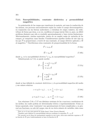 264
7.3.1. Susceptibilidades, constante dieléctrica y permeabilidad
magnética
La polarización de las cargas que constituyen la materia, ası́ como la conducción de
las mismas, son procesos autoconsistentes según los cuales el campo electromagnético,
en conjunción con las fuerzas moleculares y cristalinas de origen cuántico, las redis-
tribuye de forma que éstas, a su vez, modifican al campo inicial. Este es, pues, un difı́cil
problema dinámico que sólo es resoluble aproximadamente y bajo ciertas limitaciones.
Afortunadamente, muchos materiales, dentro de un amplio rango de variación de los
campos, se comportan como lineales. Consideraremos aquellos medios de este tipo en
los que ~
P es proporcional, a través de una constante, al campo eléctrico aplicado y ~
M
al magnético 3. Escribiremos estas constantes de proporcionalidad de la forma
~
P = ε0 χe
~
E (7.16a)
~
M = χm
~
H (7.16b)
donde χe es la susceptibilidad eléctrica 4 y χm la susceptibilidad magnética 5.
Substituyendo en 7.14, se puede escribir
~
D →





= ε0 (1 + χe) ~
E
≡ ε ~
E
≡ ε0 εr
~
E
(7.17a)
~
B →





= µ0 (1 + χm) ~
H
≡ µ ~
H
≡ µ0 µr
~
H
(7.17b)
donde se han definido la constante dieléctrica ε y la permeabilidad magnética del medio
y sus valores relativos
ε ≡ ε0 (1 + χe) , εr ≡
ε
ε0
= (1 + χe) (7.18a)
µ ≡ µ0 (1 + χm) , µr ≡
µ
µ0
= (1 + χm) (7.18b)
Las relaciones 7.16 y 7.17 son distintas versiones de las ecuaciones constitutivas de
los medios, las cuales podrán ser determinadas teórica o experimentalmente. Como ya
hemos apuntado, estas ’constantes’ son aproximaciones de leyes complicadas y, en gen-
eral son funciones, no solo del campo, sino de un cierto número de variables, tales como
3
Este no es el caso más general de medio lineal. Véase [Garcı́a Olmedo].
4
También suele definirse la susceptibilidad eléctrica mediante la expresión ~
P = χe
~
E.
5
De acuerdo con la lı́nea de razonamiento seguida en este texto, serı́a más coherente expresar a ~
M
en función de ~
B, pero tradicionalmente se hace en función de ~
H.
 