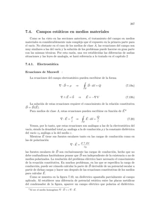 267
7.4. Campos estáticos en medios materiales
Como se ha visto en las secciones anteriores, el tratamiento del campo en medios
materiales es considerablemente más complejo que el expuesto en la primera parte para
el vacı́o. No obstante en el caso de los medios de clase A, las ecuaciones del campo son
muy similares a las del vacı́o y la solución de los problemas puede hacerse en gran parte
con las mismas técnicas. Por esta razón, una vez establecidas las diferencias de ambas
situaciones y las leyes de analogı́a, se hará referencia a lo tratado en el capı́tulo 2
7.4.1. Electrostática
Ecuaciones de Maxwell :
La ecuaciones del campo electrostático pueden escribirse de la forma
∇ · ~
D = ρ ⇒
I
S
~
D · d~
s = Q (7.19a)
∇ ∧ ~
E = ~
0 ⇒ ~
E = −∇ V (7.19b)
La solución de estas ecuaciones requiere el conocimiento de la relación constitutiva
~
D = ~
D( ~
E).
Para medios de clase A, estas ecuaciones pueden escribirse en función de ~
E 8
∇ · ~
E =
ρ
ε
⇒
I
S
~
E · d~
s =
Q
ε
(7.20)
Vemos, por lo tanto, que estas ecuaciones son análogas a las de la electrostática del
vacı́o, siendo la densidad total ρT análoga a la de conducción ρ y la constante dieléctrica
del vacı́o ε0 análoga a la del medio ε.
Mientras ~
E tiene sus fuentes escalares tanto en las cargas de conducción como en
las de polarización
∇ · ~
E =
ρ + ρP
ε0
las fuentes escalares de ~
D son exclusivamente las cargas de conducción, hecho que no
debe confundirnos haciéndonos pensar que ~
D sea independiente de la existencia o no de
medios polarizados. La resolución del problema eléctrico hace necesario el conocimiento
de la ecuación constitutiva. En muchos problemas, en los que se especifica la carga de
conducción, puede ser cómodo calcular la parte de ~
D derivable de un potencial escalar a
partir de dichas cargas y hacer uso después de las ecuaciones constitutivas de los medios
para calcular ~
E.
Como se muestra en la figura 7.10, un dieléctrico apantalla parcialmente al campo
aplicado. Al establecer una diferencia de potencial estática entre las placas metálicas
del condensador de la figura, aparece un campo eléctrico que polariza al dieléctrico.
8
Al ser el medio homogéneo ∇ · ~
D = ε ∇ · ~
E.
 