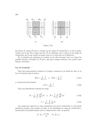268
dielectrico vacio
vacio dielectrico vacio
vacio
D D D
E 0
E 0
E d
+Q p
-Q p
(a) (b)
-Q
+Q
Figura 7.10:
Las lı́neas de campo ~
E nacen y mueren en las cargas de conducción y en las de polar-
ización, por lo que ~
E0 es mayor que ~
Ed. ~
D, sin embargo, nace y muere en las cargas de
conducción, por lo que tendrá el mismo valor en el vacı́o que en el dieléctrico.
En el ejemplo que acabamos de analizar no ha sido necesario tener en cuenta las
posibles fuentes vectoriales de ~
D pero, aún para campos estáticos, éste puede tener
fuentes vectoriales.
Ley de Coulomb :
Para una carga puntual, situada en el origen e inmersa en un medio de clase A, la
ley de Coulomb toma la forma
~
E(~
r) =
q
4π ε
b
r
r2
⇒ ~
D(~
r) =
q
4π
b
r
r2
(7.21)
y el potencial electrostático
V (~
r) =
q
4π ε
1
r
(7.22)
Para una distribución continua de carga
~
E =
1
4πε
Z
v0
ρ ~
R
R3
dv0
⇒ ~
D =
1
4π
Z
v0
ρ ~
R
R3
dv0
(7.23)
V =
1
4π ε
Z
v0
ρ
R
dv0
(7.24)
Las cargas que aparecen en estas expresiones son las de conducción, lo cual puede
justificarse porque, para medios de clase A, las densidades de carga de conducción y
polarización son proporcionales entre sı́. Según hemos visto, en general
∇ · ~
E =
ρ + ρP
ε0
, ∇ · ~
D = ρ
 