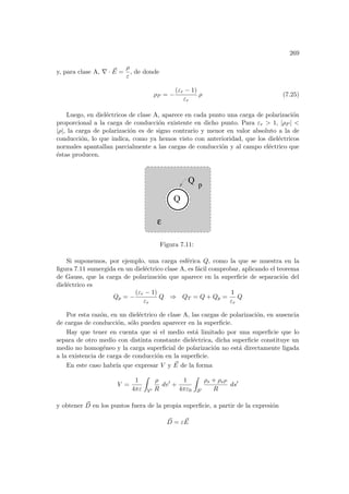 269
y, para clase A, ∇ · ~
E =
ρ
ε
, de donde
ρP = −
(εr − 1)
εr
ρ (7.25)
Luego, en dieléctricos de clase A, aparece en cada punto una carga de polarización
proporcional a la carga de conducción existente en dicho punto. Para εr  1, |ρP | 
|ρ|, la carga de polarización es de signo contrario y menor en valor absoluto a la de
conducción, lo que indica, como ya hemos visto con anterioridad, que los dieléctricos
normales apantallan parcialmente a las cargas de conducción y al campo eléctrico que
éstas producen.
ε
Q
Q
p
Figura 7.11:
Si suponemos, por ejemplo, una carga esférica Q, como la que se muestra en la
figura 7.11 sumergida en un dieléctrico clase A, es fácil comprobar, aplicando el teorema
de Gauss, que la carga de polarización que aparece en la superficie de separación del
dieléctrico es
Qp = −
(εr − 1)
εr
Q ⇒ QT = Q + Qp =
1
εr
Q
Por esta razón, en un dieléctrico de clase A, las cargas de polarización, en ausencia
de cargas de conducción, sólo pueden aparecer en la superficie.
Hay que tener en cuenta que si el medio está limitado por una superficie que lo
separa de otro medio con distinta constante dieléctrica, dicha superficie constituye un
medio no homogéneo y la carga superficial de polarización no está directamente ligada
a la existencia de carga de conducción en la superficie.
En este caso habrı́a que expresar V y ~
E de la forma
V =
1
4πε
Z
V0
ρ
R
dv0
+
1
4πε0
Z
S0
ρs + ρsP
R
ds0
y obtener ~
D en los puntos fuera de la propia superficie, a partir de la expresión
~
D = ε ~
E
 