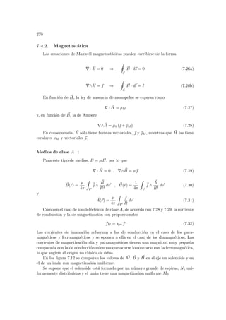 270
7.4.2. Magnetostática
Las ecuaciones de Maxwell magnetostáticas pueden escribirse de la forma
∇ · ~
B = 0 ⇒
I
S
~
B · d~
s = 0 (7.26a)
∇∧ ~
H = ~
 ⇒
I
L
~
H · d~
l = I (7.26b)
En función de ~
H, la ley de ausencia de monopolos se expresa como
∇ · ~
H = ρM (7.27)
y, en función de ~
B, la de Ampére
∇∧ ~
B = µ0 (~
 + ~
M ) (7.28)
En consecuencia, ~
B sólo tiene fuentes vectoriales, ~
 y ~
M , mientras que ~
H las tiene
escalares ρM y vectoriales ~
.
Medios de clase A :
Para este tipo de medios, ~
B = µ ~
H, por lo que
∇ · ~
H = 0 , ∇∧ ~
B = µ~
 (7.29)
~
B(~
r) =
µ
4π
Z
V0
~
j ∧
~
R
R3
dv0
, ~
H(~
r) =
1
4π
Z
V0
~
j ∧
~
R
R3
dv0
(7.30)
y
~
A(~
r) =
µ
4π
Z
V0
~

R
dv0
(7.31)
Cómo en el caso de los dieléctricos de clase A, de acuerdo con 7.28 y 7.29, la corriente
de conducción y la de magnetización son proporcionales
~
M = χm ~
 (7.32)
Las corrientes de imanación refuerzan a las de conducción en el caso de los para-
magnéticos y ferromagnéticos y se oponen a ella en el caso de los diamagnéticos. Las
corrientes de magnetización dia y paramagnéticas tienen una magnitud muy pequeña
comparada con la de conducción mientras que ocurre lo contrario con la ferromagnética,
lo que sugiere el origen no clásico de éstas.
En las figura 7.12 se comparan los valores de ~
M, ~
B y ~
H en el eje un solenoide y en
el de un imán con magnetización uniforme.
Se supone que el solenoide está formado por un número grande de espiras, N, uni-
formemente distribuidas y el imán tiene una magnetización uniforme ~
M0.
 