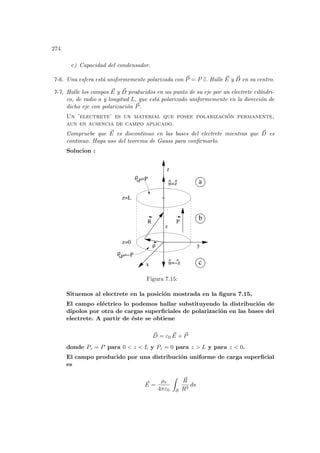 274
c) Capacidad del condensador.
7-6. Una esfera está uniformemente polarizada con ~
P = P b
z. Halle ~
E y ~
D en su centro.
7-7. Halle los campos ~
E y ~
D producidos en un punto de su eje por un electrete cilı́ndri-
co, de radio a y longitud L, que está polarizado uniformemente en la dirección de
dicho eje con polarización ~
P.
Un ’electrete’ es un material que posee polarización permanente,
aun en ausencia de campo aplicado.
Compruebe que ~
E es discontinuo en las bases del electrete mientras que ~
D es
continuo. Haga uso del teorema de Gauss para confirmarlo.
Solucion :
R
^ ^
c
b
a
P
y
z=L
z
x
z=0
ρ
n=z
z
n=−z
^ ^
=−P
ρ
=P
ρ
sP
sP
Figura 7.15:
Situemos al electrete en la posición mostrada en la figura 7.15,
El campo eléctrico lo podemos hallar substituyendo la distribución de
dipolos por otra de cargas superficiales de polarización en las bases del
electrete. A partir de éste se obtiene
~
D = ε0
~
E + ~
P
donde Pz = P para 0  z  L y Pz = 0 para z  L y para z  0.
El campo producido por una distribución uniforme de carga superficial
es
~
E =
ρs
4πε0
Z
S
~
R
R3
ds
 