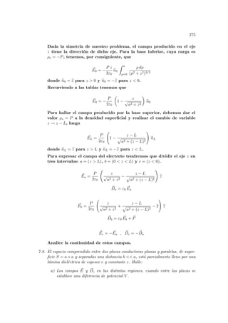 275
Dada la simetrı́a de nuestro problema, el campo producido en el eje
z tiene la dirección de dicho eje. Para la base inferior, cuya carga es
ρs = −P, tenemos, por consiguiente, que
~
E0 = −
P z
2ε0
b
n0
Z a
ρ=0
ρ dρ
(ρ2 + z2)3/2
donde b
n0 = b
z para z  0 y b
n0 = −b
z para z  0.
Recurriendo a las tablas tenemos que
~
E0 = −
P
2ε0
µ
1 −
z
√
a2 + z2
¶
b
n0
Para hallar el campo producido por la base superior, debemos dar el
valor ρs = P a la densidad superficial y realizar el cambio de variable
z → z − L, luego
~
EL =
P
2ε0
Ã
1 −
z − L
p
a2 + (z − L)2
!
b
nL
donde b
nL = b
z para z  L y b
nL = −b
z para z  L.
Para expresar el campo del electrete tendremos que dividir el eje z en
tres intervalos: a = (z  L), b = (0  z  L) y c = (z  0).
~
Ea =
P
2ε0
Ã
z
√
a2 + z2
−
z − L
p
a2 + (z − L)2
!
b
z
~
Da = ε0
~
Ea
~
Eb =
P
2ε0
Ã
z
√
a2 + z2
+
z − L
p
a2 + (z − L)2
− 2
!
b
z
~
Db = ε0
~
Eb + ~
P
~
Ec = − ~
Ea , ~
Dc = − ~
Da
Analice la continuidad de estos campos.
7-8. El espacio comprendido entre dos placas conductoras planas y paralelas, de super-
ficie S = a × a y separadas una distancia b  a, está parcialmente lleno por una
lámina dieléctrica de espesor c y constante ε. Halle:
a) Los campos ~
E y ~
D, en las distintas regiones, cuando entre las placas se
establece una diferencia de potencial V .
 