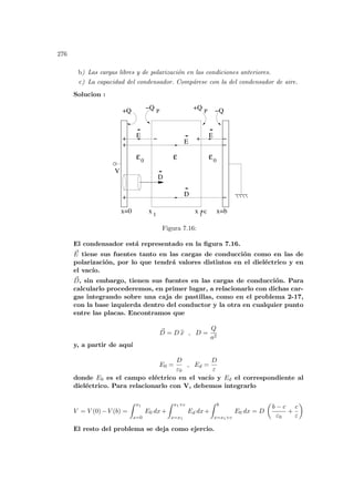 276
b) Las cargas libres y de polarización en las condiciones anteriores.
c) La capacidad del condensador. Compárese con la del condensador de aire.
Solucion :
1
x +c
1
ε0
ε0
V
D
+Q −Q
E
E E
− −
−
−
x
ε
x=0 x=b
D
+
+
+
+
−Q +Q
P P
Figura 7.16:
El condensador está representado en la figura 7.16.
~
E tiene sus fuentes tanto en las cargas de conducción como en las de
polarización, por lo que tendrá valores distintos en el dieléctrico y en
el vacı́o.
~
D, sin embargo, tienen sus fuentes en las cargas de conducción. Para
calcularlo procederemos, en primer lugar, a relacionarlo con dichas car-
gas integrando sobre una caja de pastillas, como en el problema 2-17,
con la base izquierda dentro del conductor y la otra en cualquier punto
entre las placas. Encontramos que
~
D = D b
x , D =
Q
a2
y, a partir de aquı́
E0 =
D
ε0
, Ed =
D
ε
donde E0 es el campo eléctrico en el vacı́o y Ed el correspondiente al
dieléctrico. Para relacionarlo con V, debemos integrarlo
V = V (0)−V (b) =
Z x1
x=0
E0 dx+
Z x1+c
x=x1
Ed dx+
Z b
x=x1+c
E0 dx = D
µ
b − c
ε0
+
c
ε
¶
El resto del problema se deja como ejercio.
 