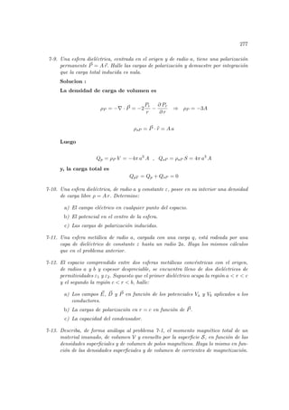 277
7-9. Una esfera dieléctrica, centrada en el origen y de radio a, tiene una polarización
permanente ~
P = A~
r. Halle las cargas de polarización y demuestre por integración
que la carga total inducida es nula.
Solucion :
La densidad de carga de volumen es
ρP = −∇ · ~
P = −2
Pr
r
−
∂ Pr
∂ r
⇒ ρP = −3A
ρsP = ~
P · b
r = A a
Luego
Qp = ρP V = −4π a3
A , QsP = ρsP S = 4π a3
A
y, la carga total es
QpT = Qp + QsP = 0
7-10. Una esfera dieléctrica, de radio a y constante ε, posee en su interior una densidad
de carga libre ρ = A r. Determine:
a) El campo eléctrico en cualquier punto del espacio.
b) El potencial en el centro de la esfera.
c) Las cargas de polarización inducidas.
7-11. Una esfera metálica de radio a, cargada con una carga q, está rodeada por una
capa de dieléctrico de constante ε hasta un radio 2a. Haga los mismos cálculos
que en el problema anterior.
7-12. El espacio comprendido entre dos esferas metálicas concéntricas con el origen,
de radios a y b y espesor despreciable, se encuentra lleno de dos dieléctricos de
permitividades ε1 y ε2. Supuesto que el primer dieléctrico ocupa la región a  r  c
y el segundo la región c  r  b, halle:
a) Los campos ~
E, ~
D y ~
P en función de los potenciales Va y Vb aplicados a los
conductores.
b) La cargas de polarización en r = c en función de ~
P.
c) La capacidad del condensador.
7-13. Describa, de forma análoga al problema 7-1, el momento magnético total de un
material imanado, de volumen V y envuelto por la superficie S, en función de las
densidades superficiales y de volumen de polos magnéticos. Haga lo mismo en fun-
ción de las densidades superficiales y de volumen de corrientes de magnetización.
 