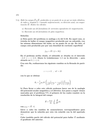 278
7-14. Halle los campos ~
B y ~
H, producidos en un punto de su eje por un imán cilı́ndrico,
de radio a, longitud L e imanado uniformemente, en dirección axial, con magne-
tización ~
M. Realice los cálculos:
a) Haciendo uso del formalismo de corrientes equivalentes de magnetización.
b) Haciendo uso del formalismo de polos magnéticos.
Solución:
a) Esta parte del problema es análoga a la del 5-16. En aquel caso, se
trataba de hallar el campo magnético producido por un solenoide, con
las mismas dimensiones del imán, en un punto de su eje. En éste, el
campo está producido por por una densidad de corriente superficial
~
sM = ~
M ∧ b
ρ = M b
ϕ
En el probema arriba citado, el solenoide se situaba en el intervalo
−L/2 ≤ z ≤ L/2. Ahora lo traladaremos L/2 en la dirección z para
situarlo en 0 ≤ z ≤ L.
Con este fı́n, realizaremos los siguiente cambios en la fórmula de parti-
da:
z → z + L , nI → M
con lo que se obtiene
Bz =
1
2
µ0 M
Ã
z
√
a2 + z2
+
z + L
p
a2 + (z + L)2
!
b) Para llevar a cabo este cálculo podemos hacer uso de la analogı́a
del potencial escalar magnético y el eléctrico. Los pasos a seguir vienen
marcados por el problema 7-7, el primero de los cuales consiste en la
resolución de la integral del campo
~
H =
ρsM
4π
Z
S
~
R
R3
ds
con ρsM = ~
M · ~
n.
Lleve a cabo los cambios de nomenclatura correspondientes para
demostrar que la solución por esta vı́a coincide con la del apartado
(a).
Cabe también partir del cálculo del potencial para hallar ~
H mediante
el gradiente del anterior.
 