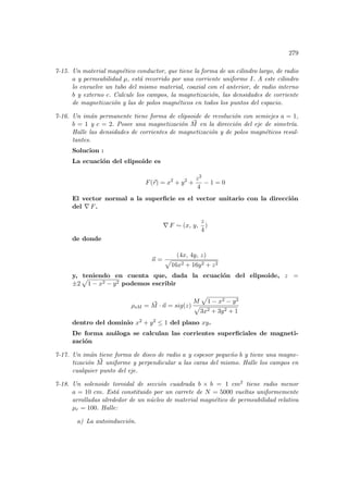 279
7-15. Un material magnético conductor, que tiene la forma de un cilindro largo, de radio
a y permeabilidad µ, está recorrido por una corriente uniforme I. A este cilindro
lo envuelve un tubo del mismo material, coaxial con el anterior, de radio interno
b y externo c. Calcule los campos, la magnetización, las densidades de corriente
de magnetización y las de polos magnéticos en todos los puntos del espacio.
7-16. Un imán permanente tiene forma de elipsoide de revolución con semiejes a = 1,
b = 1 y c = 2. Posee una magnetización ~
M en la dirección del eje de simetrı́a.
Halle las densidades de corrientes de magnetización y de polos magnéticos resul-
tantes.
Solucion :
La ecuación del elipsoide es
F(~
r) = x2
+ y2
+
z2
4
− 1 = 0
El vector normal a la superficie es el vector unitario con la dirección
del ∇ F.
∇ F ∼ (x, y,
z
4
)
de donde
~
n =
(4x, 4y, z)
p
16x2 + 16y2 + z2
y, teniendo en cuenta que, dada la ecuación del elipsoide, z =
±2
p
1 − x2 − y2 podemos escribir
ρsM = ~
M · ~
n = sig(z)
M
p
1 − x2 − y2
p
3x2 + 3y2 + 1
dentro del dominio x2 + y2 ≤ 1 del plano xy.
De forma análoga se calculan las corrientes superficiales de magneti-
zación
7-17. Un imán tiene forma de disco de radio a y espesor pequeño b y tiene una magne-
tización ~
M uniforme y perpendicular a las caras del mismo. Halle los campos en
cualquier punto del eje.
7-18. Un solenoide toroidal de sección cuadrada b × b = 1 cm2 tiene radio menor
a = 10 cm. Está constituido por un carrete de N = 5000 vueltas uniformemente
arrolladas alrededor de un núcleo de material magnético de permeabilidad relativa
µr = 100. Halle:
a) La autoinducción.
 