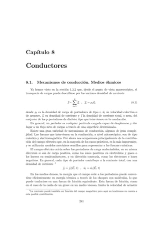 Capı́tulo 8
Conductores
8.1. Mecanismos de conducción. Medios óhmicos
Ya hemos visto en la sección 1.3.2 que, desde el punto de vista macroscópico, el
transporte de cargas puede describirse por los vectores densidad de corriente
~
 =
p
X
i=1
~
i , ~
i = ρi~
ui (8.1)
donde ρi es la densidad de carga de portadores de tipo i, ~
ui su velocidad colectiva o
de arrastre, ~
i su densidad de corriente y ~
 la densidad de corriente total, o neta, del
conjunto de los p portadores de distinto tipo que intervienen en la conducción.
En general, un portador es cualquier partı́cula cargada capaz de desplazarse y dar
lugar a un flujo neto de cargas a través de una superficie determinada.
Existe una gran variedad de mecanismos de conducción, algunos de gran comple-
jidad. Las fuerzas que intervienen en la conducción, a nivel microscópico, son de tipo
cuántico y electromagnético. Por ahora nos ocuparemos principalmente de la contribu-
ción del campo eléctrico que, en la mayorı́a de los casos prácticos, es la más importante,
y se utilizarán modelos mecánicos sencillos para representar a las fuerzas cuánticas.
El campo eléctrico actúa sobre los portadores de carga acelerándolos, en su misma
dirección si son de carga positiva, como los iones positivos en electrolitos y gases o
los huecos en semiconductores, y en dirección contraria, como los electrones e iones
negativos. En general, cada tipo de portador contribuye a la corriente total, con una
densidad de corriente 1
~
i = ~
i( ~
E, t) , ~
ui = ~
ui( ~
E, t)
En los medios densos, la energı́a que el campo cede a los portadores puede conver-
tirse eficientemente en energı́a térmica a través de los choques con moléculas, lo que
puede traducirse en una fuerza de fricción equivalente. Esta fuerza de fricción, como
en el caso de la caı́da de un grave en un medio viscoso, limita la velocidad de arrastre
1
La corriente puede también ser función del campo magnético pero aquı́ no tendremos en cuenta a
esta posible contribución.
281
 