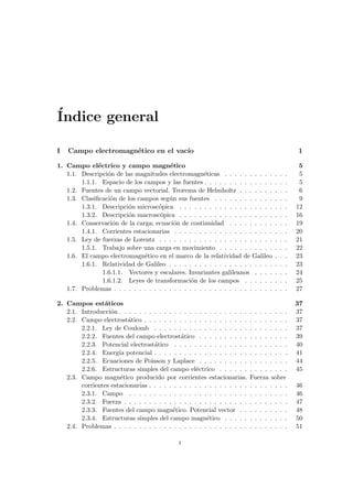 Índice general
I Campo electromagnético en el vacı́o 1
1. Campo eléctrico y campo magnético 5
1.1. Descripción de las magnitudes electromagnéticas . . . . . . . . . . . . . 5
1.1.1. Espacio de los campos y las fuentes . . . . . . . . . . . . . . . . . 5
1.2. Fuentes de un campo vectorial. Teorema de Helmholtz . . . . . . . . . . 6
1.3. Clasificación de los campos según sus fuentes . . . . . . . . . . . . . . . 9
1.3.1. Descripción microscópica . . . . . . . . . . . . . . . . . . . . . . 12
1.3.2. Descripción macroscópica . . . . . . . . . . . . . . . . . . . . . . 16
1.4. Conservación de la carga; ecuación de continuidad . . . . . . . . . . . . 19
1.4.1. Corrientes estacionarias . . . . . . . . . . . . . . . . . . . . . . . 20
1.5. Ley de fuerzas de Lorentz . . . . . . . . . . . . . . . . . . . . . . . . . . 21
1.5.1. Trabajo sobre una carga en movimiento . . . . . . . . . . . . . . 22
1.6. El campo electromagnético en el marco de la relatividad de Galileo . . . 23
1.6.1. Relatividad de Galileo . . . . . . . . . . . . . . . . . . . . . . . . 23
1.6.1.1. Vectores y escalares. Invariantes galileanos . . . . . . . 24
1.6.1.2. Leyes de transformación de los campos . . . . . . . . . 25
1.7. Problemas . . . . . . . . . . . . . . . . . . . . . . . . . . . . . . . . . . . 27
2. Campos estáticos 37
2.1. Introducción . . . . . . . . . . . . . . . . . . . . . . . . . . . . . . . . . . 37
2.2. Campo electrostático . . . . . . . . . . . . . . . . . . . . . . . . . . . . . 37
2.2.1. Ley de Coulomb . . . . . . . . . . . . . . . . . . . . . . . . . . . 37
2.2.2. Fuentes del campo electrostático . . . . . . . . . . . . . . . . . . 39
2.2.3. Potencial electrostático . . . . . . . . . . . . . . . . . . . . . . . 40
2.2.4. Energı́a potencial . . . . . . . . . . . . . . . . . . . . . . . . . . . 41
2.2.5. Ecuaciones de Poisson y Laplace . . . . . . . . . . . . . . . . . . 44
2.2.6. Estructuras simples del campo eléctrico . . . . . . . . . . . . . . 45
2.3. Campo magnético producido por corrientes estacionarias. Fuerza sobre
corrientes estacionarias . . . . . . . . . . . . . . . . . . . . . . . . . . . . 46
2.3.1. Campo . . . . . . . . . . . . . . . . . . . . . . . . . . . . . . . . 46
2.3.2. Fuerza . . . . . . . . . . . . . . . . . . . . . . . . . . . . . . . . . 47
2.3.3. Fuentes del campo magnético. Potencial vector . . . . . . . . . . 48
2.3.4. Estructuras simples del campo magnético . . . . . . . . . . . . . 50
2.4. Problemas . . . . . . . . . . . . . . . . . . . . . . . . . . . . . . . . . . . 51
i
 