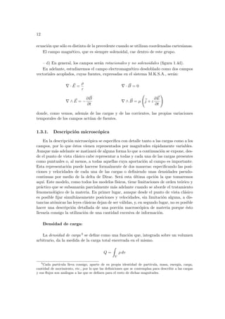 12
ecuación que sólo es distinta de la precedente cuando se utilizan coordenadas cartesianas.
El campo magnético, que es siempre solenoidal, cae dentro de este grupo.
– d) En general, los campos serán rotacionales y no solenoidales (figura 1.4d).
En adelante, estudiaremos el campo electromagnético desdoblado como dos campos
vectoriales acoplados, cuyas fuentes, expresadas en el sistema M.K.S.A., serán:
∇ · ~
E =
ρ
ε
∇ · ~
B = 0
∇ ∧ ~
E = −
∂ ~
B
∂t
∇ ∧ ~
B = µ
Ã
~
j + ε
∂ ~
E
∂t
!
donde, como vemos, además de las cargas y de las corrientes, las propias variaciones
temporales de los campos actúan de fuentes.
1.3.1. Descripción microscópica
En la descripción microscópica se especifica con detalle tanto a las cargas como a los
campos, por lo que éstos vienen representados por magnitudes rápidamente variables.
Aunque más adelante se matizará de alguna forma lo que a continuación se expone, des-
de el punto de vista clásico cabe representar a todas y cada una de las cargas presentes
como puntuales o, al menos, a todas aquellas cuya aportación al campo es importante.
Esta representación puede hacerse formalmente de dos maneras: especificando las posi-
ciones y velocidades de cada una de las cargas o definiendo unas densidades pseudo-
continuas por medio de la delta de Dirac. Será esta última opción la que tomaremos
aquı́. Este modelo, como todos los modelos fı́sicos, tiene limitaciones de orden teórico y
práctico que se subsanarán parcialmente más adelante cuando se aborde el tratamiento
fenomenológico de la materia. En primer lugar, aunque desde el punto de vista clásico
es posible fijar simultáneamente posiciones y velocidades, sin limitación alguna, a dis-
tancias atómicas las leyes clásicas dejan de ser válidas, y, en segundo lugar, no es posible
hacer una descripción detallada de una porción macroscópica de materia porque ésto
llevarı́a consigo la utilización de una cantidad excesiva de información.
Densidad de carga:
La densidad de carga 3 se define como una función que, integrada sobre un volumen
arbitrario, da la medida de la carga total encerrada en el mismo.
Q =
Z
V
ρ dv
3
Cada partı́cula lleva consigo, aparte de su propia identidad de partı́cula, masa, energı́a, carga,
cantidad de movimiento, etc., por lo que las definiciones que se contemplan para describir a las cargas
y sus flujos son análogas a las que se definen para el resto de dichas magnitudes.
 