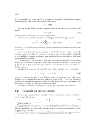 282
de los portadores de forma que, bajo la acción de un campo constante, ésta alcanza
rápidamente un valor lı́mite independiente del tiempo.
~
ui = ~
ui( ~
E)
Para los medios lineales simples, o medios óhmicos, esta relación se escribe de la
forma
~
ui = µi
~
E (8.2)
donde µi es una constante, la movilidad del portador i.
La densidad de corriente total será también proporcional al campo aplicado
~
 = σ ~
E , σ =
p
X
i=1
ρi µi , [σ] = S · m−1
(8.3)
donde σ es la conductividad del medio y S es la abreviatura de la unidad de admitancia
siemens 2.
Esta es una de las formas de enunciar la ley de Ohm, con la cual se expresa la
relación local de tipo lineal 3 e isótropa, existente entre el campo eléctrico aplicado
y la densidad de corriente resultante para un cierto tipo de materiales y bajo unas
condiciones determinadas.
Conviene resaltar que esta ley, si bien tiene un amplio margen práctico de aplica-
bilidad, no tiene validez universal 4. Entre otros factores destacaremos el hecho de que
la inercia de los portadores hace que ~
 dependa también del valor de los campos en
instantes previos.
La aptitud de conducción de un medio suele medirse también por la resistividad
r =
1
σ
, [r] = Ω · m (8.4)
que en la práctica toma valores muy distintos, desde estrictamente cero, en los super-
conductores, y valores finitos pero muy bajos, del orden de 10−8 Ω · m, para los buenos
conductores, pasando por el orden unidad para los semiconductores intrı́nsecos y lle-
gando hasta el orden 1018 para los buenos dieléctricos.
Mientras no avisemos lo contrario, los medios que trataremos serán óhmicos.
8.2. Relajación en medios óhmicos
Veremos que un medio óhmico homogéneo tiende a neutralizar la carga en su interior
en un tiempo del orden de
τ =
ε
σ
(8.5)
2
Véase la sección 8.5.
3
Como en casos anteriores, ésta no es la forma más general de linealidad, como puede verse en
[Garcı́a Olmedo]. En un medio lineal, para una frecuencia determinada, σ, como ε y µ, pueden ser
complejos. En este caso, no toda la energı́a cedida por el campo a las cargas se convierte en calor, como
se implica en la ley de Ohm.
4
No es estrictamente una ley sino, más bien, la definición de una relación que cumple aproximada-
mente un cierto tipo de medios si las variables pertinentes se limitan de forma adecuada.
 