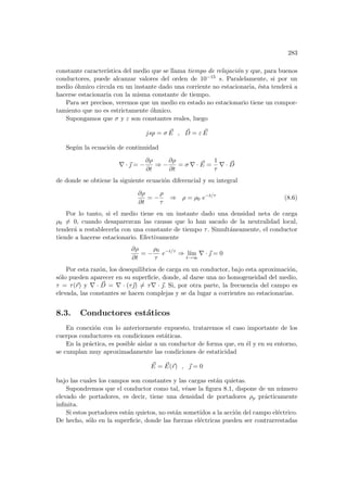283
constante caracterı́stica del medio que se llama tiempo de relajación y que, para buenos
conductores, puede alcanzar valores del orden de 10−15 s. Paralelamente, si por un
medio óhmico circula en un instante dado una corriente no estacionaria, ésta tenderá a
hacerse estacionaria con la misma constante de tiempo.
Para ser precisos, veremos que un medio en estado no estacionario tiene un compor-
tamiento que no es estrictamente óhmico.
Supongamos que σ y ε son constantes reales, luego
jsp = σ ~
E , ~
D = ε ~
E
Según la ecuación de continuidad
∇ · ~
 = −
∂ρ
∂t
⇒ −
∂ρ
∂t
= σ ∇ · ~
E =
1
τ
∇ · ~
D
de donde se obtiene la siguiente ecuación diferencial y su integral
∂ρ
∂t
= −
ρ
τ
⇒ ρ = ρ0 e−t/τ
(8.6)
Por lo tanto, si el medio tiene en un instante dado una densidad neta de carga
ρ0 6= 0, cuando desaparezcan las causas que lo han sacado de la neutralidad local,
tenderá a restablecerla con una constante de tiempo τ. Simultáneamente, el conductor
tiende a hacerse estacionario. Efectivamente
∂ρ
∂t
= −
ρ0
τ
e−t/τ
⇒ lı́m
t→∞
∇ · ~
 = 0
Por esta razón, los desequilibrios de carga en un conductor, bajo esta aproximación,
sólo pueden aparecer en su superficie, donde, al darse una no homogeneidad del medio,
τ = τ(~
r) y ∇ · ~
D = ∇ · (τ~
) 6= τ∇ · ~
. Si, por otra parte, la frecuencia del campo es
elevada, las constantes se hacen complejas y se da lugar a corrientes no estacionarias.
8.3. Conductores estáticos
En conexión con lo anteriormente expuesto, trataremos el caso importante de los
cuerpos conductores en condiciones estáticas.
En la práctica, es posible aislar a un conductor de forma que, en él y en su entorno,
se cumplan muy aproximadamente las condiciones de estaticidad
~
E = ~
E(~
r) , ~
 = 0
bajo las cuales los campos son constantes y las cargas están quietas.
Supondremos que el conductor como tal, véase la figura 8.1, dispone de un número
elevado de portadores, es decir, tiene una densidad de portadores ρp prácticamente
infinita.
Si estos portadores están quietos, no están sometidos a la acción del campo eléctrico.
De hecho, sólo en la superficie, donde las fuerzas eléctricas pueden ser contrarrestadas
 