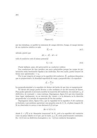 284
E
E =0
=οο
ρp
V =cte
i
i
Figura 8.1:
por las cristalinas, es posible la existencia de campo eléctrico. Luego, el campo interno
de un conductor estático es nulo
~
Ei = 0 (8.7)
además, puesto que
dVi = − ~
Ei · d~
r = 0
todo el conductor está al mismo potencial
Vi = cte (8.8)
Puede hablarse, pues, del potencial de un conductor estático.
Los conductores de tipo metálico son poco polarizables porque las cargas de po-
larización están fuertemente ligadas a las moléculas. Por esta razón, puede tomarse de
forma muy aproximada ε = ε0.
Por lo que respecta al campo en la superficie del conductor, ~
Ec, podemos demostrar
que es proporcional a la densidad superficial de carga y perpendicular a la superficie
~
Ec =
ρs
ε
~
n
La perpendicularidad a la superficie de deduce del hecho de que ésta es equipotencial.
El cálculo del campo puede llevarse a cabo mediante el uso del teorema de Gauss.
Para poder aplicarlo es necesario modelar la transición del conductor, de constante ε0, al
dieléctrico, de constante ε, como continua. Supongamos, figura 8.2, que esta transición
tiene lugar rápidamente, en un intervalo ∆x, donde x es la distancia en la dirección
perpendicular a la interfaz de separación de los dos medios.
Supongamos ahora, figura 8.3-a, que la rugosidad de la superficie S del conductor
es limitada y que podemos aproximar una pequeña zona de S, S1, al plano tangente Π.
Si un observador se acerca a una distancia h/2 tal que
∆x ¿ h/2 ¿ L
donde L ∼
√
S1 es la ’dimensión transversal’ de S1, verá a la superficie del conductor
como un plano infinito en el que, por lo tanto, ρs y ~
Ec serán prácticamente constantes.
En +h/2 verá un dieléctrico homogéneo y en −h/2 un conductor homogéneo.
 