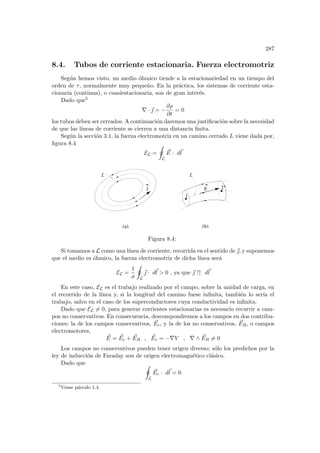 287
8.4. Tubos de corriente estacionaria. Fuerza electromotriz
Según hemos visto, un medio óhmico tiende a la estacionariedad en un tiempo del
orden de τ, normalmente muy pequeño. En la práctica, los sistemas de corriente esta-
cionaria (continua), o cuasiestacionaria, son de gran interés.
Dado que5
∇ · ~
 = −
∂ρ
∂t
= 0
los tubos deben ser cerrados. A continuación daremos una justificación sobre la necesidad
de que las lı́neas de corriente se cierren a una distancia finita.
Según la sección 3.1, la fuerza electromotriz en un camino cerrado L viene dada por,
figura 8.4
EL =
I
L
~
E · d~
l
(b)
j
(a)
L L
1
2
E
Figura 8.4:
Si tomamos a L como una lı́nea de corriente, recorrida en el sentido de ~
, y suponemos
que el medio es óhmico, la fuerza electromotriz de dicha lı́nea será
EL =
1
σ
I
L
~
 · d~
l  0 , ya que ~
 ↑↑ d~
l
En este caso, EL es el trabajo realizado por el campo, sobre la unidad de carga, en
el recorrido de la lı́nea y, si la longitud del camino fuese infinita, también lo serı́a el
trabajo, salvo en el caso de los superconductores cuya conductividad es infinita.
Dado que EL 6= 0, para generar corrientes estacionarias es necesario recurrir a cam-
pos no conservativos. En consecuencia, descompondremos a los campos en dos contribu-
ciones: la de los campos conservativos, ~
Ec, y la de los no conservativos, ~
ER, o campos
electromotores,
~
E = ~
Ec + ~
ER , ~
Ec = −∇V , ∇ ∧ ~
ER 6= 0
Los campos no conservativos pueden tener origen diverso; sólo los predichos por la
ley de inducción de Faraday son de origen electromagnético clásico.
Dado que I
L
~
Ec · d~
l = 0
5
Véase párrafo 1.4.
 
