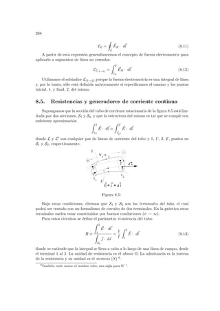 288
EL =
I
L
~
ER · d~
l (8.11)
A partir de esta expresión generalizaremos el concepto de fuerza electromotriz para
aplicarlo a segmentos de lı́nea no cerrados.
EL(1→2)
=
Z 2
1L
~
ER · d~
l (8.12)
Utilizamos el subı́ndice L(1→2) porque la fuerza electromotriz es una integral de lı́nea
y, por lo tanto, sólo está definida unı́vocamente si especificamos el camino y los puntos
inicial, 1, y final, 2, del mismo.
8.5. Resistencias y generadores de corriente continua
Supongamos que la sección del tubo de corriente estacionaria de la figura 8.5 está lim-
itada por dos secciones, S1 y S2, y que la estructura del mismo es tal que se cumple con
suficiente aproximación
Z 2
1L
~
E · d~
l '
Z 20
10
L0
~
E · d~
l
donde L y L0 son cualquier par de lı́neas de corriente del tubo y 1, 1’, 2, 2’, puntos en
S1 y S2, respectivamente.
2
d s
S
1
S
2
j d l
E
1
2
1’
2’
L’
L
V
1
-V
Figura 8.5:
Bajo estas condiciones, diremos que S1 y S2 son los terminales del tubo, el cual
podrá ser tratado con un formalismo de circuito de dos terminales. En la práctica estos
terminales suelen estar constituidos por buenos conductores (σ → ∞).
Para estos circuitos se define el parámetro resistencia del tubo
R ≡
Z 2
1
~
E · d~
l
Z
S2
~
 · d~
s
=
1
I
Z 2
1
~
E · d~
l (8.13)
donde se entiende que la integral se lleva a cabo a lo largo de una lı́nea de campo, desde
el terminal 1 al 2. La unidad de resistencia es el ohmio Ω. La admitancia es la inversa
de la resistencia y su unidad es el siemens (S) 6.
6
También suele usarse el nombre mho, una sigla para Ω−1
.
 