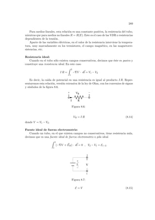 289
Para medios lineales, esta relación es una constante positiva, la resistencia del tubo,
mientras que para medios no lineales R = R(E). Este es el caso de las VDR o resistencias
dependientes de la tensión.
Aparte de las variables eléctricas, en el valor de la resistencia interviene la tempera-
tura, muy marcadamente en los termistores, el campo magnético, en las magnetorre-
sistencias, etc.
Resistencia ideal:
Cuando en el tubo sólo existen campos conservativos, decimos que éste es pasivo y
constituye una resistencia ideal. En este caso
I R =
Z 2
1
−∇V · d~
l = V1 − V2
Es decir, la caı́da de potencial en una resistencia es igual al producto I R. Repre-
sentaremos esta relación, versión extensiva de la ley de Ohm, con los convenios de signos
y sı́mbolos de la figura 8.6.
2
R
V
I R
1
Figura 8.6:
VR = I R (8.14)
donde V = V1 − V2.
Fuente ideal de fuerza electromotriz:
Cuando un tubo, en el que existen campos no conservativos, tiene resistencia nula,
decimos que es una fuente ideal de fuerza electromotriz o pila ideal.
Z 2
1
(−∇V + ~
ER) · d~
l = 0 , V2 − V1 = E1−2
1
V
2
Figura 8.7:
E = V (8.15)
 