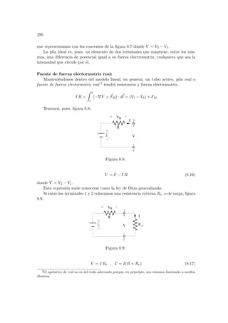 290
que representamos con los convenios de la figura 8.7 donde V = V2 − V1.
La pila ideal es, pues, un elemento de dos terminales que mantiene, entre los mis-
mos, una diferencia de potencial igual a su fuerza electromotriz, cualquiera que sea la
intensidad que circule por él.
Fuente de fuerza electormotriz real:
Manteniéndonos dentro del modelo lineal, en general, un tubo activo, pila real o
fuente de fuerza electormotriz real 7 tendrá resistencia y fuerza electromotriz.
I R =
Z 2
1
(−∇V + ~
ER) · d~
l = (V1 − V2) + E12
Tenemos, pues, figura 8.8,
1
R
V
Ι
R
V
2
Figura 8.8:
V = E − I R (8.16)
donde V = V2 − V1.
Esta expresión suele conocerse como la ley de Ohm generalizada.
Si entre los terminales 1 y 2 colocamos una resistencia externa Re, o de carga, figura
8.9,
1
R
V
R
V
Ι
R e
2
Figura 8.9:
V = I Re , E = I(R + Re) (8.17)
7
El apelativo de real no es del todo adecuado porque, en principio, nos estamos limitando a medios
óhmicos.
 