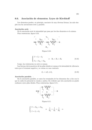 291
8.6. Asociación de elementos. Leyes de Kirchhoff
Los elementos pueden, en principio, asociarse de muy diversas formas, las más sim-
ples son las asociaciones serie y paralelo.
Asociación serie :
En la asociación serie la intensidad que pasa por los dos elementos es la misma.
Para resistencias, figura 8.10,
s
R
V
I R
R
V
R s
1 2
1 2
I R
1 2
V
Figura 8.10:



I = I1 = I2
Vs = VR1 + VR2
⇒ Rs = R1 + R2 (8.18)
Luego, las resistencias en serie se suman.
Las fuerzas electromotrices de las pilas ideales se suman si la intensidad de referencia
entra por el terminal negativo y se restan en caso contrario
Es = ±E1 ± E2 (8.19)
Asociación paralelo :
En la asociación paralelo, se unen los terminales de los elementos dos a dos con lo
que la caı́da de potencial es común a ambos. Es evidente que esta asociación no puede
realizarse entre pilas ideales. Para resistencias, figura 8.11,
I V
2
I R 2
1 1
I R
Figura 8.11:



V = VR1 = VR2
I = I1 + I2
⇒
1
Rp
=
1
R1
+
1
R2
⇒
 