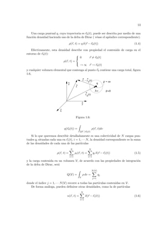 13
Una carga puntual q, cuya trayectoria es ~
r0(t), puede ser descrita por medio de una
función densidad haciendo uso de la delta de Dirac ( véase el apéndice correspondiente).
ρ(~
r, t) = q δ(~
r − ~
r0(t)) (1.4)
Efectivamente, esta densidad describe con propiedad el contenido de carga en el
entorno de ~
r0(t):
ρ(~
r, t) =



0 ~
r 6= ~
r0(t)
→ ∞ ~
r → ~
r0(t)
y cualquier volumen elemental que contenga al punto ~
r0 contiene una carga total, figura
1.6,
r
o
ρ
∆ v ρ=0
y
^
x
^
z
^
r0
(t)
r0
(t)
q
-
r
o
Figura 1.6:
q(~
r0(t)) =
Z
∆V ⊃~
r0(t)
ρ(~
r, t)dv
Si lo que queremos describir detalladamente es una colectividad de N cargas pun-
tuales qi situadas cada una en ~
ri(t), i = 1, · · · N, la densidad correspondiente es la suma
de las densidades de cada una de las partı́culas
ρ(~
r, t) =
N
X
i=1
ρi(~
r, t) =
N
X
i=1
qi δ(~
r − ~
ri(t)) (1.5)
y la carga contenida en un volumen V, de acuerdo con las propiedades de integración
de la delta de Dirac, será
Q(V) =
Z
V
ρ dv =
N(V)
X
j=1
qj
donde el ı́ndice j = 1, · · · N(V) recorre a todas las partı́culas contenidas en V.
De forma análoga, pueden definirse otras densidades, como la de partı́culas
n(~
r, t) =
N
X
i=1
δ(~
r − ~
ri(t)) (1.6)
 