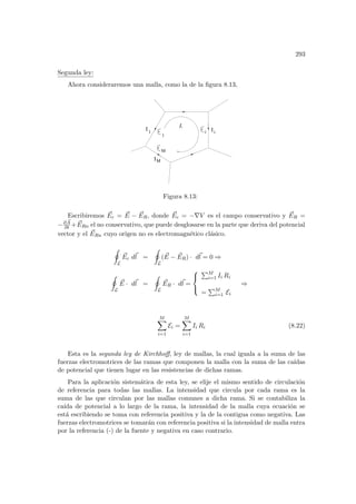 293
Segunda ley:
Ahora consideraremos una malla, como la de la figura 8.13,
L
I
1
I Ii
1
i
M
M
Figura 8.13:
Escribiremos ~
Ec = ~
E − ~
ER, donde ~
Ec = −∇V es el campo conservativo y ~
ER =
−∂ ~
A
∂t + ~
ERn el no conservativo, que puede desglosarse en la parte que deriva del potencial
vector y el ~
ERn cuyo origen no es electromagnético clásico.
I
L
~
Ec d~
l =
I
L
( ~
E − ~
ER) · d~
l = 0 ⇒
I
L
~
E · d~
l =
I
L
~
ER · d~
l =



PM
i=1 Ii Ri
=
PM
i=1 Ei
⇒
M
X
i=1
Ei =
M
X
i=1
Ii Ri (8.22)
Esta es la segunda ley de Kirchhoff, ley de mallas, la cual iguala a la suma de las
fuerzas electromotrices de las ramas que componen la malla con la suma de las caı́das
de potencial que tienen lugar en las resistencias de dichas ramas.
Para la aplicación sistemática de esta ley, se elije el mismo sentido de circulación
de referencia para todas las mallas. La intensidad que circula por cada rama es la
suma de las que circulan por las mallas comunes a dicha rama. Si se contabiliza la
caı́da de potencial a lo largo de la rama, la intensidad de la malla cuya ecuación se
está escribiendo se toma con referencia positiva y la de la contigua como negativa. Las
fuerzas electromotrices se tomarán con referencia positiva si la intensidad de malla entra
por la referencia (-) de la fuente y negativa en caso contrario.
 