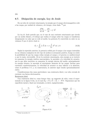 294
8.7. Disipación de energı́a. Ley de Joule
En un tubo de corriente estacionaria, la energı́a que el campo electromagnético cede
a las cargas, por unidad de volumen y de tiempo, viene dada 10 por
d2Wc
dv dt
=
dPc
dv
= ~
 · ~
E
La ley de Joule postula que, en el caso de una corriente estacionaria que circula
por un medio óhmico, el trabajo que realiza el campo sobre las cargas se transforma
ı́ntegramente en calor que se cede al medio. La potencia Pj convertida en calor en un
volumen V por el efecto Joule es
Pj =
Z
V
~
 · ~
E dv = σ
Z
V
E2
dv ≥ 0 (8.23)
Según la expresión anterior, la potencia cedida por el campo a las cargas contenidas
en un volumen cualquiera de este tipo de medios es netamente positiva. Luego no existe
la posibilidad de que las cargas cedan energı́a al campo y el proceso es unidireccional
y, por lo tanto, irreversible. Al ser la corriente estacionaria, esta energı́a no se invierte
en aumentar la energı́a cinética macroscópica, la asociada a la velocidad de arrastre,
por lo que debe invertirse en aumentar la energı́a interna del medio, principalmente
en energı́a térmica, la asociada al movimiento aleatorio de las cargas. Incluso para
corrientes cuasiestacionarias, la velocidad de arrastre es muy inferior a la aleatoria,
véase el problema 1-7, y, en consecuencia, lo anterior sigue siendo aproximadamente
cierto.
Consideraremos dos casos particulares: una resistencia ideal y un tubo cerrado de
corriente con fuerza electromotriz.
Resistencia ideal:
Una resistencia ideal es, como hemos visto, un segmento de tubo, como el repre-
sentado en la figura 8.14a, en el cual ~
ER = ~
0 y ~
E = ~
Ec = −∇ V . Suponemos que las
superficies inicial y final son terminales, es decir, equipotenciales.
S2
j
S1
S2
E R=0
E R=0
dv=d s.d l
d s
j
(a) (b) (c)
R
V R e
2
1
Ι
S1
Figura 8.14:
10
Véase la sección 4.1
 
