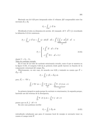 295
Haciendo uso de 8.23 pero integrando sobre el volumen ∆V comprendido entre las
secciones S1 y S2
Pj =
Z
∆V
~
 · ~
E dv
Dividiendo el tubo en elementos de sección d~
s, tomando d~
s ↑↑ d~
l ↑↑ ~
 y recordando
la definición 8.13 de resistencia
Pj =
Z
∆V
~
 · ~
E dv =
Z
∆V
(~
 · d~
s)( ~
E · d~
l) =
Z 2
1
µZ
S
~
 · d~
s
¶
| {z }
=I
~
E · d~
l ⇒
Pj =











I
Z 2
1
~
E · d~
l = I2
R
−I
Z 2
1
∇ V · d~
l = V I
(8.24)
donde V = V2 − V1.
Tubo de corriente cerrado:
En el caso de un tubo de corriente estacionaria cerrado, como el que se muestra en
la figura 8.14b, el computo 8.23 de la potencia Joule puede hacerse en función de la
componente rotacional del campo ~
ER.
Efectivamente, en este caso, de acuerdo con 8.23 y teniendo en cuenta que ~
E =
~
ER + ~
Ec
Pj =
Z
V
~
 · ( ~
Ec + ~
ER) dv
pero, ~
Ec = −∇V y
Z
V
~
 · ∇V dv =
Z
V
V ∇ · ~

|{z}
=0
dv −
Z
V
∇ · (V ~
) dv
| {z }
=0
= 0
La primera integral se anula porque la corriente es estacionaria y la segunda porque,
haciendo uso del teorema de la divergencia,
Z
V
∇ · (V ~
) dv =
Z
S
V ~
 · d~
s = 0
puesto que en S, ~
 · d~
s = 0.
En este caso podemos escribir
Pj =
Z
V
~
 · ~
ER dv (8.25)
entendiendo cabalmente que para el consumo local de energı́a es necesario tener en
cuenta el campo total ~
E.
 