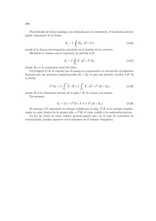 296
Procediendo de forma análoga a la utilizada para la resistencia, el resultado anterior
puede expresarse de la forma
Pj = I
I
L
~
ER · d~
l = E I (8.26)
siendo E la fuerza electromotriz calculada en el sentido de la corriente.
Haciendo lo mismo con la expresión de partida 8.23
Pj = I
I
L
~
E · d~
l = I2
RT (8.27)
donde RT es la resistencia total del tubo.
En la figura 8.14c se supone que el campo no conservativo se circuscribe al segmento
limitado por las secciones equipotenciales S1 y S2, lo que nos permite escribir 8.27 de
la forma
I2
RT = I
Z 2
1
~
E · d~
l + I
Z 1
2
~
E · d~
l = I2
(R + Re) (8.28)
donde R es la resistencia interna de la pila y Re la extena a la misma.
En resumen
Pj = I E = I2
R + V I = I2
(R + Re) (8.29)
El término I E representa la energı́a cedida por la pila, I2 R es la energı́a transfor-
mada en calor dentro de la propia pila, e I2Re el calor cedido a la resistencia externa.
La ley de Joule no tiene validez general puesto que, en el caso de corrientes no
estacionarias, pueden aparecer otros términos en el balance energético.
 