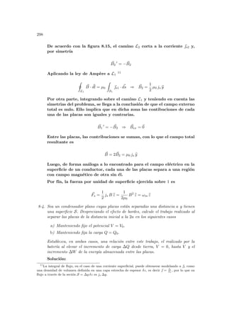 298
De acuerdo con la figura 8.15, el camino L2 corta a la corriente ~
s2 y,
por simetrı́a
~
B2
0
= − ~
B2
Aplicando la ley de Ampère a L1
11
I
L1
~
B · ~
dl = µ0
Z
S1
~
s1 · ~
ds ⇒ ~
B2 =
1
2
µ0 js b
y
Por otra parte, integrando sobre el camino L1 y teniendo en cuenta las
simetrias del problema, se llega a la conclusión de que el campo externo
total es nulo. Ello implica que en dicha zona las contibuciones de cada
una de las placas son iguales y contrarias.
~
B1
0
= − ~
B2 ⇒ ~
Bex = ~
0
Entre las placas, las contribuciones se suman, con lo que el campo total
resultante es
~
B = 2 ~
B2 = µ0 js b
y
Luego, de forma análoga a lo encontrado para el campo eléctrico en la
superficie de un conductor, cada una de las placas separa a una región
con campo magnético de otra sin él.
Por fı́n, la fuerza por unidad de superficie ejercida sobre 1 es
~
Fs =
1
2
js B b
z =
1
2µ0
B2
b
z = ωm b
z
8-4. Sea un condensador plano cuyas placas están separadas una distancia a y tienen
una superficie S. Despreciando el efecto de bordes, calcule el trabajo realizado al
separar las placas de la distancia inicial a la 2a en los siguientes casos
a) Manteniendo fijo el potencial V = V0.
b) Manteniendo fija la carga Q = Q0.
Establezca, en ambos casos, una relación entre este trabajo, el realizado por la
baterı́a al elevar el incremento de carga ∆Q desde tierra, V = 0, hasta V y el
incremento ∆W de la energı́a almacenada entre las placas.
Solución:
11
La integral de flujo, en el caso de una corriente superficial, puede obtenerse modelando a ~
s como
una densidad de volumen definida en una capa estrecha de espesor δz, es decir ~
 = ~
s
δz
, por lo que su
flujo a través de la seción S = ∆y δz es js ∆y.
 