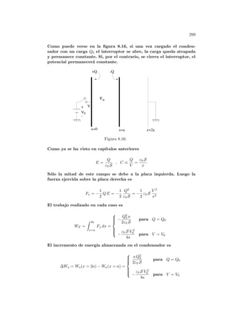 299
Como puede verse en la figura 8.16, si una vez cargado el conden-
sador con un carga Q0 el interruptor se abre, la carga queda atrapada
y permanece constante. Si, por el contrario, se cierra el interruptor, el
potencial permanecerá constante.
+Q
0
x=0 x=a x=2a
V
V
+
-
0
-Q
ε
Figura 8.16:
Como ya se ha visto en capı́tulos anteriores
E =
Q
ε0 S
, C ≡
Q
V
=
ε0 S
x
Sólo la mitad de este campo se debe a la placa izquierda. Luego la
fuerza ejercida sobre la placa derecha es
Fx = −
1
2
Q E = −
1
2
Q2
ε0 S
= −
1
2
ε0 S
V 2
x2
El trabajo realizado en cada caso es
WF =
Z 2a
x=a
Fx dx =









−
Q2
0 a
2ε0 S
para Q = Q0
−
ε0 S V 2
0
4a
para V = V0
El incremento de energı́a almacenada en el condensador es
∆Wa = Wa(x = 2a) − Wa(x = a) =









a Q2
0
2ε0 S
para Q = Q0
−
ε0 S V 2
0
4a
para V = V0
 