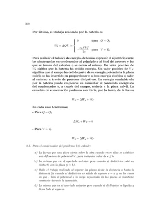 300
Por último, el trabajo realizado por la baterı́a es
Wb = ∆Q V =







0 para Q = Q0
−
ε0 S V 2
0
2a
para V = V0
Para realizar el balance de energı́a, debemos expresar el equilibrio entre
las almacenadas en condensador al principio y al final del proceso y las
que se toman del exterior o se ceden al mismo. Un valor positivo de
Wb sigifica que la baterı́a ha cedido energı́a. Un valor positivo de WF
significa que el campo ha cedido parte de su energı́a potencial a la placa
móvil; se ha invertido en proporcionarle a ésta energı́a cinética o calor
al entorno a través de procesos disipativos. La energı́a suministrada
por la baterı́a puede emplearse en aumentar el contenido energético
del condensador y, a través del campo, cederla a la placa móvil. La
ecuación de conservación podemos escribirla, por lo tanto, de la forma
Wb = ∆Wa + WF
En cada caso tendremos:
- Para Q = Q0
∆Wa + WF = 0
- Para V = V0
Wb = ∆Wa + WF
8-5. Para el condensador del problema 7-8, calcule:
a) La fuerza que una placa ejerce sobre la otra cuando entre ellas se establece
una diferencia de potencial V , para cualquier valor de c ≤ b
b) Lo mismo que en el apartado anterior pero cuando el dieléctrico está en
contacto con la placa (c = b).
c) Halle el trabajo realizado al separar las placas desde la distancia a hasta la
distancia 2a cuando el dieléctrico es sólido de espesor c = a y en los casos
en que , bien el potencial o la carga depositada en las placas se mantiene
constante durante la operación.
d) Lo mismo que en el apartado anterior pero cuando el dieléctrico es liquido y
llena todo el espacio.
 