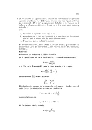 301
8-6. El espacio entre dos esferas metálicas concéntricas, entre la cuales se aplica una
diferencia de potencial V0 = 10 KV , está lleno de aire, cuya rigidez dieléctrica
ER es de unos 3 × 106 V · m−1 y cuya constante dieléctrica es ε0. Supuesto que el
radio de la esfera mayor, fijo, es b = 10 cm y que el de la menor puede variarse y
es igual a x.
Halle
a) Los valores de x para los cuales E(x) = ER.
b) Tomando para x el valor correspondiente a la solución menor del apartado
anterior, halle la presión sobre las placas del condensador.
c) El valor de x para el cual E(x) es mı́nimo.
La rigidez dieléctrica es el campo eléctrico máximo que soporta un
dieléctrico antes de destruirse al ser perforado por una descarga
eléctrica.
Solución:
trataremos las primera y la última cuestión.
a) El campo eléctrico en la placa interior, r = x, del condensador es
E(x) =
Q(x)
4π ε0 x2
y la diferencia de potencial entre la placa interior y la exterior
V0 =
Q(x)
4π ε0
µ
1
x
−
1
b
¶
Si despejamos Q(x)
4π ε0
de esta ecuación
Q(x)
4π ε0
=
V0 x b
b − x
Eliminado este término de la expresión del campo y dando a éste el
valor E(x) = ER, obtenemos la ecuación cuadrática
x2
− b x + c = 0 , c =
b V0
ER
cuyas soluciones son
x1 = 3.65 mm , 9.65 cm
b) De acuerdo con lo anterior
E(x) =
K
bx − x2
 