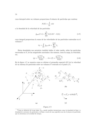 14
cuya intregral sobre un volumen proporciona el número de partı́culas que contiene
N(V) =
Z
V
n dv
o la densidad de la velocidad de las partı́culas
~
part(~
r, t) =
N
X
i=1
~
vi(t) δ(~
r − ~
ri(t)) (1.7)
cuya integral proporciona la suma de las velocidades de las partı́culas contenidas en el
volumen 4.
~
vV =
Z
V
~
part dv =
N(V)
X
j=1
~
vj
Estas densidades nos permiten también hallar el valor medio, sobre las partı́culas
encerradas en V, de las magnitudes asociadas a las mismas, como la carga, la velocidad,
etc.
hqi =
PN(V)
j=1 qj
N(V)
, ~
u ≡ h~
vi =
PN(V)
j=1 ~
vj
N(V)
(1.8)
En la figura 1.7 se muestra como se obtiene el promedio espacial ~
u(~
r) de la velocidad
de un sistema de partı́culas sobre un volumen V centrado en el punto (~
r).
V
^
x
^
z
^
v 2
v 3
v 5
v 7
v 1
v 2
v 5
v 4
v 6
v 3
v 7
v i
u
r
v i
Σ
v i
Σ
v 1
v 8
v 6
v 4
=(1/8)
(a) (c)
8
v
(b)
=< >
y
Figura 1.7:
4
Como se deducirá de lo que sigue, ~
part puede también interpretarse como la densidad de flujo ( o
densidad de corriente) de partı́culas y su flujo a través de una superficie nos da el número de partı́culas
que la atraviesan en la unidad de tiempo.
 