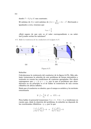 302
donde F = V0 b y K una constante.
El mı́nimo de E(x) será máximo de f(x) =
K
E(x)
= bx − x2
. Derivando e
igualando a cero, tenemos que
xmin =
b
2
¿Está seguro de que este es el valor correspondiente a un mı́ni-
mo?¿cuales serı́an los máximos?
8-7. Halle la resistencia de los conductores de la figura 8.17.
σ
σ
σ
σ
(a) (b)
b
a V=0 V=V
L
c
ϕ
σ a
0
0
0
σ0
oo
oo
oo oo
Figura 8.17:
Solución:
Calcularemos la resistencia del conductor de la figura 8.17b. Más ade-
lante trataremos la solución de este problema de forma sistemática y
teniendo en cuenta las condiciones de contorno apropiadas. Por ahora
supongamos que ϕ = 2π y c → ∞, por lo que el problema que abor-
daremos en un principio es el de hallar la resistencia de una corona
cilı́ndrica de altura infinita.
Dado que el conductor es ohmico, que el campo es estático y la corriente
estacionaria
∇ ·~
j =
1
σ0
∇ · ~
E ⇒ ∇2
V = 0
Para hallar el potencial tomaremos V (a) = 0 , V (b) = V0 y tendremos en
cuenta que, dada la simetrı́a del problema, la solución no depende de
las coordenadas cilı́ndricas z y ϕ, por lo que
1
ρ
d
d ρ
µ
ρ
d V
d ρ
¶
= 0 ⇒
d
d ρ
µ
ρ
d V
d ρ
¶
= 0
 