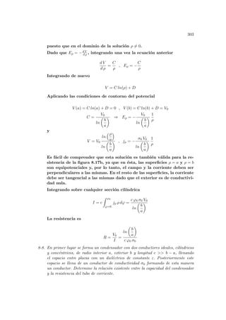 303
puesto que en el dominio de la solución ρ 6= 0.
Dado que Eρ = −d V
d ρ , integrando una vez la ecuación anterior
d V
d ρ
=
C
ρ
, Eρ = −
C
ρ
Integrando de nuevo
V = C ln(ρ) + D
Aplicando las condiciones de contorno del potencial
V (a) = C ln(a) + D = 0 , V (b) = C ln(b) + D = V0
C =
V0
ln
µ
b
a
¶ ⇒ Eρ = −
V0
ln
µ
b
a
¶
1
ρ
y
V = V0
ln
³ρ
a
´
ln
µ
b
a
¶ , jρ = −
σ0 V0
ln
µ
b
a
¶
1
ρ
Es fácil de comprender que esta solución es también válida para la re-
sistencia de la figura 8.17b, ya que en ésta, las superficies ρ = a y ρ = b
son equipotenciales y, por lo tanto, el campo y la corriente deben ser
perpendiculares a las mismas. En el resto de las superficies, la corriente
debe ser tangencial a las mismas dado que el exterior es de conductivi-
dad nula.
Integrando sobre cualquier sección cilı́ndrica
I = c
Z ϕ0
ϕ=0
jρ ρ dϕ =
c ϕ0 σ0 V0
ln
µ
b
a
¶
La resistencia es
R =
V0
I
=
ln
µ
b
a
¶
c ϕ0 σ0
8-8. En primer lugar se forma un condensador con dos conductores ideales, cilı́ndricos
y concéntricos, de radio interior a, exterior b y longitud c  b − a, llenando
el espacio entre placas con un dieléctrico de constante ε. Posteriormente este
espacio se llena de un conductor de conductividad σ0 formando de esta manera
un conductor. Determine la relación existente entre la capacidad del condensador
y la resistencia del tubo de corriente.
 