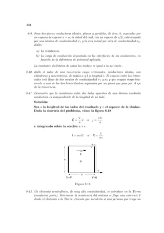 304
8-9. Sean dos placas conductoras ideales, planas y paralelas, de área A, separadas por
un espacio de espesor x = a, la mitad del cual, con un espesor de a/2, está ocupado
por una lámina de conductividad σ1 y la otra mitad por otra de conductividad σ2.
Halle:
a) La resistencia.
b) La carga de conducción depositada en las interfacies de los conductores, en
función de la diferencia de potencial aplicada.
La constante dieléctrica de todos los medios es igual a la del vacı́o .
8-10. Halle el valor de una resistencia cuyos terminales, conductores ideales, son
cı́lı́ndricos y concéntricos, de radios a y b y longitud c. El espacio entre los termi-
nales está lleno de dos medios de conductividad σ1 y σ2 y que ocupan respectiva-
mente a uno de los dos hemicilindros separados por un plano que pasa por el eje
de la resistencia.
8-11. Demuestre que la resistencia entre dos lados opuestos de una lámina cuadrada
conductora es independiente de la longitud de su lado.
Solución:
Sea a la longitud de los lados del cuadrado y e el espesor de la lámina.
Dada la simetrı́a del problema, véase la figura 8.18
~
E =
V
a
b
x ⇒ j =
σ V
a
e integrando sobre la sección a × e
I = σ e V ⇒ R =
1
σ e
x
σ
E
e
a
a
V=V V=0
Figura 8.18:
8-12. Un electrodo semiesférico, de muy alta conductividad, se introduce en la Tierra
(conductor pobre). Determine la resistencia del sistema si fluye una corriente I
desde el electrodo a la Tierra. Discuta que sucederı́a si una persona que tenga un
 