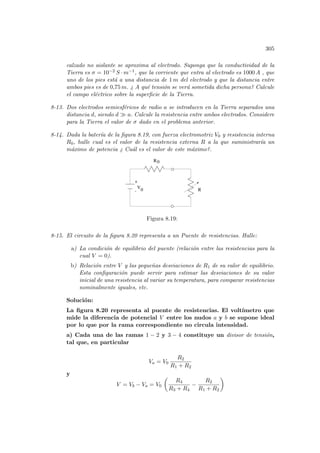 305
calzado no aislante se aproxima al electrodo. Suponga que la conductividad de la
Tierra es σ = 10−2 S · m−1, que la corriente que entra al electrodo es 1000 A , que
uno de los pies está a una distancia de 1 m del electrodo y que la distancia entre
ambos pies es de 0,75 m. ¿ A qué tensión se verá sometida dicha persona? Calcule
el campo eléctrico sobre la superficie de la Tierra.
8-13. Dos electrodos semiesféricos de radio a se introducen en la Tierra separados una
distancia d, siendo d À a. Calcule la resistencia entre ambos electrodos. Considere
para la Tierra el valor de σ dado en el problema anterior.
8-14. Dada la baterı́a de la figura 8.19, con fuerza electromotriz V0 y resistencia interna
R0, halle cual es el valor de la resistencia externa R a la que suministrarı́a un
máximo de potencia ¿ Cuál es el valor de este máximo?.
- R
R0
V
0
+
Figura 8.19:
8-15. El circuito de la figura 8.20 representa a un Puente de resistencias. Halle:
a) La condición de equilibrio del puente (relación entre las resistencias para la
cual V = 0).
b) Relación entre V y las pequeñas desviaciones de R1 de su valor de equilibrio.
Esta configuración puede servir para estimar las desviaciones de su valor
inicial de una resistencia al variar su temperatura, para comparar resistencias
nominalmente iguales, etc.
Solución:
La figura 8.20 representa al puente de resistencias. El voltı́metro que
mide la diferencia de potencial V entre los nudos a y b se supone ideal
por lo que por la rama correspondiente no circula intensidad.
a) Cada una de las ramas 1 − 2 y 3 − 4 constituye un divisor de tensión,
tal que, en particular
Va = V0
R2
R1 + R2
y
V = Vb − Va = V0
µ
R4
R3 + R4
−
R2
R1 + R2
¶
 