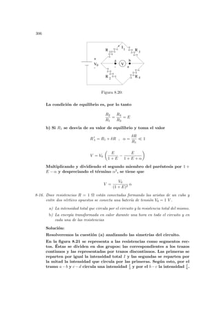 306
+
-
I
+
V
V0
a b
R 1
R
R
R 2
3
4
1
-
Figura 8.20:
La condición de equilibrio es, por lo tanto
R2
R1
=
R4
R3
= E
b) Si R1 se desvia de su valor de equilibrio y toma el valor
R 0
1 = R1 + δR , α =
δR
R1
¿ 1
V = V0
µ
E
1 + E
−
E
1 + E + α
¶
Multiplicando y dividiendo el segundo miembro del paréntesis por 1 +
E − α y despreciando el término α2, se tiene que
V =
V0
(1 + E)2
α
8-16. Doce resistencias R = 1 Ω están conectadas formando las aristas de un cubo y
entre dos vértices opuestos se conecta una baterı́a de tensión V0 = 1 V .
a) La intensidad total que circula por el circuito y la resistencia total del mismo.
b) La energı́a transformada en calor durante una hora en todo el circuito y en
cada una de las resistencias
Solución:
Resolveremos la cuestión (a) analizando las simetrı́as del circuito.
En la figura 8.21 se representa a las resistencias como segmentos rec-
tos. Éstas se dividen en dos grupos: las correspondientes a los trazos
continuos y las representadas por trazos discontinuos. Las primeras se
reparten por igual la intensidad total I y las segundas se reparten por
la mitad la intensidad que circula por las primeras. Según esto, por el
tramo a−b y c−d circula una intensidad I
3 y por el b−c la intensidad I
6 .
 